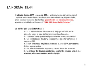 LA NORMA 19.44
El adeudo directo SEPA –esquema B2B es un instrumento para presentar al
cobro de forma electrónica y automatizada operaciones de pago en euros,
entre cuentas bancarias de clientes, que deberán ser no consumidores,
abiertas en entidades adheridas al “SEPA B2B Direct Debit Scheme”
Se define por 6 características :
1.- Es la denominación de un servicio de pago iniciado por el
acreedor sobre la base del consentimiento del deudor.
2.- El deudor tiene que ser obligatoriamente un no consumidor
3.- Las entidades de deudor y acreedor han de estar adheridas al
esquema B2B
4.- Serán en Euros y dirigidos a países de la Zona SEPA, para cobros
únicos o recurrentes
5.- Los adeudos deberán incorporar ciertos datos del mandato
6.- La entidad del deudor recabará de su cliente, en cada uno de los
adeudos, el consentimiento previo al pago.
43
 