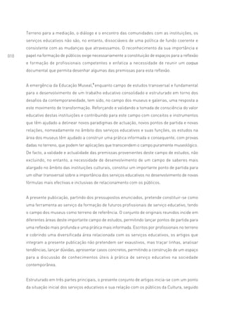 Terreno para a mediação, o diálogo e o encontro das comunidades com as instituições, os
      serviços educativos não são, no entanto, dissociáveis de uma política de fundo coerente e
      consistente com as mudanças que atravessamos. O reconhecimento da sua importância e
010   papel na formação de públicos exige necessariamente a constituição de espaços para a reflexão
      e formação de profissionais competentes e enfatiza a necessidade de reunir um corpus
      documental que permita desenhar algumas das premissas para esta reflexão.


      A emergência da Educação Museal,1 enquanto campo de estudos transversal e fundamental
      para o desenvolvimento de um trabalho educativo consolidado e estruturado em torno dos
      desafios da contemporaneidade, tem sido, no campo dos museus e galerias, uma resposta a
      este movimento de transformação. Reforçando e validando a tomada de consciência do valor
      educativo destas instituições e contribuindo para este campo com conceitos e instrumentos
      que têm ajudado a delinear novos paradigmas de actuação, novos pontos de partida e novas
      relações, nomeadamente no âmbito dos serviços educativos e suas funções, os estudos na
      área dos museus têm ajudado a construir uma prática informada e consequente, com provas
      dadas no terreno, que podem ter aplicações que transcendem o campo puramente museológico.
      De facto, a validade e actualidade das premissas provenientes deste campo de estudos, não
      excluindo, no entanto, a necessidade de desenvolvimento de um campo de saberes mais
      alargado no âmbito das instituições culturais, constitui um importante ponto de partida para
      um olhar transversal sobre a importância dos serviços educativos no desenvolvimento de novas
      fórmulas mais efectivas e inclusivas de relacionamento com os públicos.


      A presente publicação, partindo dos pressupostos enunciados, pretende constituir-se como
      uma ferramenta ao serviço da formação de futuros profissionais de serviço educativo, tendo
      o campo dos museus como terreno de referência. O conjunto de originais reunidos incide em
      diferentes áreas deste importante campo de estudos, permitindo lançar pontos de partida para
      uma reflexão mais profunda e uma prática mais informada. Escritos por profissionais no terreno
      e cobrindo uma diversificada área relacionada com os serviços educativos, os artigos que
      integram a presente publicação não pretendem ser exaustivos, mas traçar linhas, analisar
      tendências, lançar dúvidas, apresentar casos concretos, permitindo a construção de um espaço
      para a discussão de conhecimentos úteis à prática de serviço educativo na sociedade
      contemporânea.


      Estruturado em três partes principais, o presente conjunto de artigos inicia-se com um ponto
      da situação inicial dos serviços educativos e sua relação com os públicos da Cultura, seguido
 