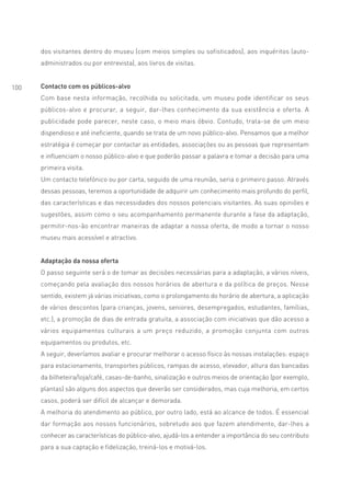dos visitantes dentro do museu (com meios simples ou sofisticados), aos inquéritos (auto-
      administrados ou por entrevista), aos livros de visitas.


100   Contacto com os públicos-alvo
      Com base nesta informação, recolhida ou solicitada, um museu pode identificar os seus
      públicos-alvo e procurar, a seguir, dar-lhes conhecimento da sua existência e oferta. A
      publicidade pode parecer, neste caso, o meio mais óbvio. Contudo, trata-se de um meio
      dispendioso e até ineficiente, quando se trata de um novo público-alvo. Pensamos que a melhor
      estratégia é começar por contactar as entidades, associações ou as pessoas que representam
      e influenciam o nosso público-alvo e que poderão passar a palavra e tomar a decisão para uma
      primeira visita.
      Um contacto telefónico ou por carta, seguido de uma reunião, seria o primeiro passo. Através
      dessas pessoas, teremos a oportunidade de adquirir um conhecimento mais profundo do perfil,
      das características e das necessidades dos nossos potenciais visitantes. As suas opiniões e
      sugestões, assim como o seu acompanhamento permanente durante a fase da adaptação,
      permitir-nos-ão encontrar maneiras de adaptar a nossa oferta, de modo a tornar o nosso
      museu mais acessível e atractivo.


      Adaptação da nossa oferta
      O passo seguinte será o de tomar as decisões necessárias para a adaptação, a vários níveis,
      começando pela avaliação dos nossos horários de abertura e da política de preços. Nesse
      sentido, existem já várias iniciativas, como o prolongamento do horário de abertura, a aplicação
      de vários descontos (para crianças, jovens, seniores, desempregados, estudantes, famílias,
      etc.), a promoção de dias de entrada gratuita, a associação com iniciativas que dão acesso a
      vários equipamentos culturais a um preço reduzido, a promoção conjunta com outros
      equipamentos ou produtos, etc.
      A seguir, deveríamos avaliar e procurar melhorar o acesso físico às nossas instalações: espaço
      para estacionamento, transportes públicos, rampas de acesso, elevador, altura das bancadas
      da bilheteira/loja/café, casas-de-banho, sinalização e outros meios de orientação (por exemplo,
      plantas) são alguns dos aspectos que deverão ser considerados, mas cuja melhoria, em certos
      casos, poderá ser difícil de alcançar e demorada.
      A melhoria do atendimento ao público, por outro lado, está ao alcance de todos. É essencial
      dar formação aos nossos funcionários, sobretudo aos que fazem atendimento, dar-lhes a
      conhecer as características do público-alvo, ajudá-los a entender a importância do seu contributo
      para a sua captação e fidelização, treiná-los e motivá-los.
 