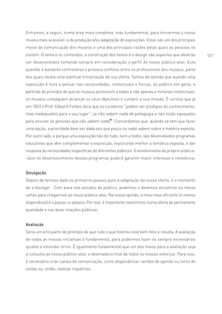 Entramos, a seguir, numa área mais complexa, mas fundamental, para tornarmos o nosso
museu mais acessível: a da produção e/ou adaptação de exposições. Estas são um dos principais
meios de comunicação dos museus e uma das principais razões pelas quais as pessoas os
visitam. O tema e os conteúdos, a construção dos textos e o design são aspectos que deverão         101
ser desenvolvidos tomando sempre em consideração o perfil do nosso público-alvo. Esta
questão é bastante controversa e provoca conflitos entre os profissionais dos museus, parte
dos quais receia uma eventual trivialização da sua oferta. Somos da opinião que quando uma
exposição é feita a pensar nas necessidades, intelectuais e físicas, do público em geral, e
partindo do princípio de que os museus pertencem a todos e não apenas a minorias intelectuais,
os museus conseguem alcançar os seus objectivos e cumprir a sua missão. É curioso que já
em 1853 o Prof. Edward Forbes dizia que os curadores “podem ser prodígios do conhecimento,
mas inadequados para o seu lugar”, se não sabem nada de pedagogia e não estão equipados
para ensinar as pessoas que não sabem nada51. Concordamos que, quando se tem que fazer
uma opção, a prioridade deve ser dada aos que pouco ou nada sabem sobre a matéria exposta.
Por outro lado, e porque uma exposição não diz tudo, nem a todos, são desenvolvidos programas
educativos que vêm complementar a exposição, explorando melhor a temática exposta, e dar
resposta às necessidades específicas de diferentes públicos. O envolvimento do próprio público-
-alvo no desenvolvimento desses programas poderá garantir maior interesse e relevância.


Divulgação
Depois de termos dado os primeiros passos para a adaptação da nossa oferta, é o momento
de a divulgar. Com base nos estudos do público, podemos e devemos encontrar os meios
certos para chegarmos ao nosso público-alvo. Na nossa opinião, o meio mais eficiente (e menos
dispendioso) é o passar-a-palavra. Por isso, é importante investirmos numa oferta de permanente
qualidade e nas boas relações públicas.


Avaliação
Seria um erro partir do princípio de que tudo o que fizemos está bem feito e resulta. A avaliação
de todas as nossas iniciativas é fundamental, para podermos fazer os sempre necessários
ajustes e emendar erros. É igualmente fundamental que um dos meios para a avaliação seja
a consulta ao nosso público-alvo, o destinatário final de todos os nossos esforços. Para isso,
é necessário criar canais de comunicação, como disponibilizar cartões de opinião ou livros de
visitas ou, então, realizar inquéritos.
 