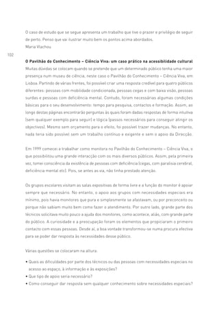 O caso de estudo que se segue apresenta um trabalho que tive o prazer e privilégio de seguir
      de perto. Penso que vai ilustrar muito bem os pontos acima abordados.
      Maria Vlachou
102
      O Pavilhão do Conhecimento – Ciência Viva: um caso prático na acessibilidade cultural
      Muitas dúvidas se colocam quando se pretende que um determinado público tenha uma maior
      presença num museu de ciência, neste caso o Pavilhão do Conhecimento – Ciência Viva, em
      Lisboa. Partindo de várias frentes, foi possível criar uma resposta credível para quatro públicos
      diferentes: pessoas com mobilidade condicionada, pessoas cegas e com baixa visão, pessoas
      surdas e pessoas com deficiência mental. Contudo, foram necessárias algumas condições
      básicas para o seu desenvolvimento: tempo para pesquisa, contactos e formação. Assim, ao
      longo destas páginas encontrarão perguntas às quais foram dadas respostas de forma intuitiva
      (sem qualquer exemplo para seguir) e lógica (passos necessários para conseguir atingir os
      objectivos). Mesmo sem orçamento para o efeito, foi possível trazer mudanças. No entanto,
      nada teria sido possível sem um trabalho contínuo e exigente e sem o apoio da Direcção.


      Em 1999 comecei a trabalhar como monitora no Pavilhão do Conhecimento – Ciência Viva, o
      que possibilitou uma grande interacção com os mais diversos públicos. Assim, pela primeira
      vez, tomei consciência da existência de pessoas com deficiência (cegas, com paralisia cerebral,
      deficiência mental etc). Pois, se antes as via, não tinha prestado atenção.


      Os grupos escolares visitam as salas expositivas de forma livre e a função do monitor é apoiar
      sempre que necessário. No entanto, o apoio aos grupos com necessidades especiais era
      mínimo, pois havia monitores que pura e simplesmente se afastavam, ou por preconceito ou
      porque não sabiam muito bem como fazer o atendimento. Por outro lado, grande parte dos
      técnicos solicitava muito pouco a ajuda dos monitores, como acontece, aliás, com grande parte
      do público. A curiosidade e a preocupação foram os elementos que propiciaram o primeiro
      contacto com essas pessoas. Desde aí, a boa vontade transformou-se numa procura efectiva
      para se poder dar resposta às necessidades desse público.


      Várias questões se colocaram na altura:

      • Quais as dificuldades por parte dos técnicos ou das pessoas com necessidades especiais no
       acesso ao espaço, à informação e às exposições?
      • Que tipo de apoio seria necessário?
      • Como conseguir dar resposta sem qualquer conhecimento sobre necessidades especiais?
 