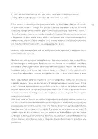 • Como tiveram conhecimento e será que “todos” sabiam da existência do Pavilhão?
• Porque tínhamos tão poucos visitantes com necessidades especiais?


Existe apenas um caminho possível para podermos ter noção com exactidão das dificuldades            103
de quem quer que seja: o diálogo. Nas poucas visitas que existiam no princípio, tornou-se
necessário interagir com os diferentes grupos com necessidades especiais de forma a conhecê-
-los melhor e assim poder tomar medidas ajustadas. Foi necessário ir ao encontro dos técnicos
e das pessoas. Ficámos a saber que os técnicos, profissionais sem conhecimentos específicos
sobre ciências, perdiam bastante tempo na altura da visita em tentar perceber o funcionamento
dos módulos interactivos e decidir a sua adequação para o grupo.


Optámos, assim, numa primeira fase, por acompanhar desde o princípio as visitas dos grupos
com necessidades especiais.


Não foi de todo suficiente, pois, visita após visita, o desconhecimento das diversas deficiências
tornava inseguro o nosso apoio. Para colmatar essa lacuna, foi bastante útil consultar a
biblioteca do SNRIPD (Secretariado Nacional para a Reabilitação das Pessoas com Deficiência).
A pesquisa ajudou-nos a lidar, em parte, com a insegurança. O que foi muito mais decisivo foi
a experiência adquirida ao longo do acompanhamento de centenas e centenas de grupos.


Numa segunda fase, achámos importante conhecer por perto as instituições de educação
especial e o que era tratado nos diversos seminários organizados por entidades ligadas directa
e indirectamente às pessoas com necessidades especiais, o que nos permitiu ter uma ideia
concreta da situação em Portugal e contactar directamente com os técnicos. Foram necessárias
muitas horas fora do Pavilhão para estreitar relações, o que teve um peso fortíssimo para o
sucesso deste trabalho.
Após esses contactos, surgiu a necessidade de aprendermos a utilizar os meios de comunicação
dos nossos públicos-alvo. O conhecimento do Braille possibilita a leitura de publicações para
pessoas cegas, mas também, quando existe uma máquina de escrever, a produção de folhetos,
legendas e outros suportes de informação. É algo que os visitantes cegos apreciam. A
aprendizagem do Braille pode ser feita, por exemplo, na ACAPO (Associação de Cegos e
Amblíopes de Portugal), por um técnico de Braille, mas também pode ser feita facilmente
através de alguns sites. Contudo, nada se compara à descoberta desta escrita através de uma
pessoa cega.
 