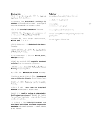 Bibliografia                                                  Websites
FALK, J.H. and Dierking, L.D. 1992. The museum                www.si.edu/opa/accessibility/exdesign/start.htm
experience, Whalesback Books.
                                                              www.dgidc.min-edu.pt/especial/
GUERREIRO, A., 2000. Para uma Nova Comunicação dos
Sentidos. Secretariado Nacional Para a Reabilitação e         www.snripd.pt/                                                 107
Integração das Pessoas com Deficiência, Lisboa.               www.acesso.umic.pcm.gov.pt/

HEIN. G. 2000. Learning in the Museum. Routledge.             www.un.org/esa/socdev/enable/designm/

HOOD, M.G. 1983. “Staying away: why people choose not
                                                              www.cite-sciences.fr/francais/ala_cite/cite_pra/acessibilite
to visit museums”, Museum News, 61 (4) 50-57.
                                                              /global_fs.htm

HOOD, M.G. 1986. “Getting started in audience research”,
                                                              www.astc.org/resource/index.htm
Museum News, 64 (3) 24-31.

HOOPER-GREENHILL, E. 1994. Museums and their visitors,
Routledge.

HOOPER-GREENHILL, E. (ed) 1994. The educational role
of the museum, Routledge.

HOOPER-GREENHILL, E. (ed) 1995. Museum, media,
message. Routledge.

KORN, R. and BORUN, M. 2000. Introduction to museum
evaluation. American Association of Museums.

LORD, G.D. and Lord, B (eds) 2000. The Manual of Museum
Planning. The Stationery Office.

MCLEAN, F. 1997. Marketing the museum. Routledge.

PEARSON, A. and ALOYSIUS, C. 1994. Museums and
children with learning difficulties. British Museum Press.

SANDELL, R. 2002. Museums, Society, Inequality,
Routledge.

SERRELL, B. 1996.  Exhibit labels: An interpretive
approach. Walnut Creek, CA: AltaMira Press.

SNRIPD. 1998. Inquérito Nacional às Incapacidades,
Deficiências e Desvantagens (2ª Edição). Secretariado
Nacional Para a Reabilitação e Integração das Pessoas
com Deficiência, Lisboa.

LAS VERGNAS, M. 1992. Des Visites Confortables pour
Tous – Cahier des charges d´ accessibilité aux personnes
handicapés. Direction des expositions, La Cité des Sciences
et de L´Industrie.
 