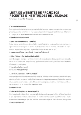 LISTA DE WEBSITES DE PROJECTOS
RECENTES E INSTITUIÇÕES DE UTILIDADE
Compilação de Ana Rita Canavarro
                                                                                                 109



• 24 Hours Museum (UK)
Um museu exclusivamente virtual, actualizado diariamente, que apresenta online as colecções,
projectos, eventos e notícias de museus e outras instituições culturais britânicas. “Show me”
é a secção do 24 Hours Museum inteiramente dedicada às crianças.
www.24hourmuseum.org.uk

• Adult Learning Resources – V&A (UK)
Recursos de aprendizagem desenhados especificamente para adultos, que promovem a
aproximação às colecções de formas muito diversas: mapas mentais, actividades de escrita
criativa, inglês como língua estrangeira, percursos de descoberta, etc..
www.vam.ac.uk/activ_events/adult_resources/index.html

• Noise Paitings – The National Gallery (UK)
Actividades para crianças e famílias em torno de obras da colecção que podem ser realizadas
online ou na Galeria. As “Noisy Paitings” permitem associar sons a pinturas e criar uma banda
sonora para cada quadro.
www.nationalgallery.org.uk
(pesquisar: noisy paintings)

• American Association of Museums (US)
Representa profissionalmente os museus nos EUA. Promove projectos seus e presta consultoria
externa; oferece formação profissional e outras formas de apoio aos profissionais; sustenta
um esquema de acreditação das instituições museológicas; dissemina informação por todo o
sector. Publica há 85 anos a revista Museum News.
www.aam-us.org

• Associación Española de Museólogos (ES)
Uma organização independente que se propõe divulgar e alargar os princípios da Nova Museologia
e que representa diversos profissionais do sector dos museus em Espanha. Edita a revista
quadrimestral Museología, que teve em 2000 um número especial sobre museus portugueses.
www.museologia.net
 