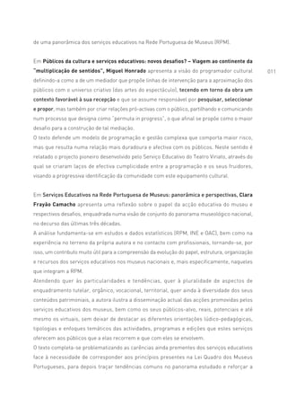 de uma panorâmica dos serviços educativos na Rede Portuguesa de Museus (RPM).


Em Públicos da cultura e serviços educativos: novos desafios? – Viagem ao continente da
“multiplicação de sentidos”, Miguel Honrado apresenta a visão do programador cultural            011
definindo-a como a de um mediador que propõe linhas de intervenção para a aproximação dos
públicos com o universo criativo (das artes do espectáculo), tecendo em torno da obra um
contexto favorável à sua recepção e que se assume responsável por pesquisar, seleccionar
e propor, mas também por criar relações pró-activas com o público, partilhando e comunicando
num processo que designa como “permuta in progress”, o que afinal se propõe como o maior
desafio para a construção de tal mediação.
O texto defende um modelo de programação e gestão complexa que comporta maior risco,
mas que resulta numa relação mais duradoura e afectiva com os públicos. Neste sentido é
relatado o projecto pioneiro desenvolvido pelo Serviço Educativo do Teatro Viriato, através do
qual se criaram laços de efectiva cumplicidade entre a programação e os seus fruidores,
visando a progressiva identificação da comunidade com este equipamento cultural.


Em Serviços Educativos na Rede Portuguesa de Museus: panorâmica e perspectivas, Clara
Frayão Camacho apresenta uma reflexão sobre o papel da acção educativa do museu e
respectivos desafios, enquadrada numa visão de conjunto do panorama museológico nacional,
no decurso das últimas três décadas.
A análise fundamenta-se em estudos e dados estatísticos (RPM, INE e OAC), bem como na
experiência no terreno da própria autora e no contacto com profissionais, tornando-se, por
isso, um contributo muito útil para a compreensão da evolução do papel, estrutura, organização
e recursos dos serviços educativos nos museus nacionais e, mais especificamente, naqueles
que integram a RPM.
Atendendo quer às particularidades e tendências, quer à pluralidade de aspectos de
enquadramento tutelar, orgânico, vocacional, territorial, quer ainda à diversidade dos seus
conteúdos patrimoniais, a autora ilustra a disseminação actual das acções promovidas pelos
serviços educativos dos museus, bem como os seus públicos-alvo, reais, potenciais e até
mesmo os virtuais, sem deixar de destacar as diferentes orientações lúdico-pedagógicas,
tipologias e enfoques temáticos das actividades, programas e edições que estes serviços
oferecem aos públicos que a elas recorrem e que com eles se envolvem.
O texto completa-se problematizando as carências ainda prementes dos serviços educativos
face à necessidade de corresponder aos princípios presentes na Lei Quadro dos Museus
Portugueses, para depois traçar tendências comuns no panorama estudado e reforçar a
 