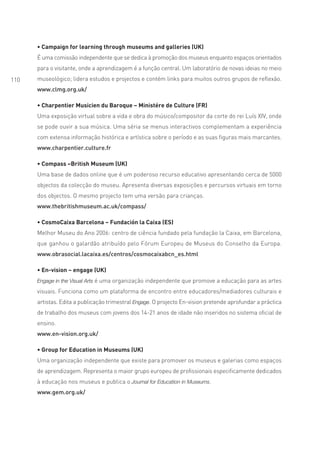 • Campaign for learning through museums and galleries (UK)
      É uma comissão independente que se dedica à promoção dos museus enquanto espaços orientados
      para o visitante, onde a aprendizagem é a função central. Um laboratório de novas ideias no meio
110   museológico; lidera estudos e projectos e contém links para muitos outros grupos de reflexão.
      www.clmg.org.uk/

      • Charpentier Musicien du Baroque – Ministére de Culture (FR)
      Uma exposição virtual sobre a vida e obra do músico/compositor da corte do rei Luís XIV, onde
      se pode ouvir a sua música. Uma séria se menus interactivos complementam a experiência
      com extensa informação histórica e artística sobre o período e as suas figuras mais marcantes.
      www.charpentier.culture.fr

      • Compass –British Museum (UK)
      Uma base de dados online que é um poderoso recurso educativo apresentando cerca de 5000
      objectos da colecção do museu. Apresenta diversas exposições e percursos virtuais em torno
      dos objectos. O mesmo projecto tem uma versão para crianças.
      www.thebritishmuseum.ac.uk/compass/

      • CosmoCaixa Barcelona – Fundación la Caixa (ES)
      Melhor Museu do Ano 2006: centro de ciência fundado pela fundação la Caixa, em Barcelona,
      que ganhou o galardão atribuído pelo Fórum Europeu de Museus do Conselho da Europa.
      www.obrasocial.lacaixa.es/centros/cosmocaixabcn_es.html

      • En-vision – engage (UK)
      Engage in the Visual Arts é uma organização independente que promove a educação para as artes

      visuais. Funciona como um plataforma de encontro entre educadores/mediadores culturais e
      artistas. Edita a publicação trimestral Engage. O projecto En-vision pretende aprofundar a práctica
      de trabalho dos museus com jovens dos 14-21 anos de idade não inseridos no sistema oficial de
      ensino.
      www.en-vision.org.uk/

      • Group for Education in Museums (UK)
      Uma organização independente que existe para promover os museus e galerias como espaços
      de aprendizagem. Representa o maior grupo europeu de profissionais especificamente dedicados
      à educação nos museus e publica o Journal for Education in Museums.
      www.gem.org.uk/
 