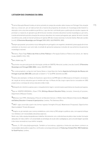 LISTAGEM DAS CHAMADAS DA OBRA




1
 O termo Educação Museal é ainda um termo estranho no campo dos estudos sobre museus em Portugal. Esta situação                 115
deve-se, a nosso ver, por um lado ao facto de a maioria dos programas de estudos em museologia ainda tratarem a
educação como uma área académica periférica, o que não tem contribuído para a publicação de estudos capazes de
promover a criação de um glossário que dê forma aos recentes conceitos educativos na área museológica e, por outro,
à ainda extremamente precária situação dos serviços educativos nos museus portugueses que, apesar de terem crescido
nos últimos anos, ainda só marcam presença em apenas 48% dos museus nacionais. (Lima dos Santos, Maria de Lourdes
(ccord.), O Panorama Museológico em Portugal [2000-2003], OAC/IPM/RPM, 2005).

2
 Sempre que possível, procuramos incluir bibliografia em português e em espanhol, atendendo à preocupação de tornar
acessíveis os recursos e, por outro lado, à vontade de apresentar pesquisas e estudos de caso próximos do panorama
museológico nacional.

3
    Monteiro, Paulo Filipe Público das Artes ou Artes Públicas in Percepção Estética e Públicos da Cultura, dir. Idalina
Conde, ACARTE / FCG, 1992.

4
    Idem, Ibidem pag. 79.

5
    Socorremo-nos para este ponto da informação contida em SANTOS, Maria de Lourdes Lima dos (coord.), O Panorama
Museológico em Portugal (2000-2003), Lisboa, OAC/IPM, 2005.

6
    Ver a este propósito o artigo de José Soares Neves e Jorge Alves dos Santos Aspectos da Evolução dos Museus em
Portugal no período 2000-2005, publicado no boletim n.º 21 da RPM, Setembro de 2006.

7
 Citamos dois exemplos: no Museu do Caramulo o apoio técnico da RPM dado em 2002 propiciou formação e um projecto
de criação de serviço educativo que se mantém até hoje; no Museu de São Jorge o apoio técnico concedido em 2005
proporcionou o arranque do serviço educativo então criado.

8
    Bibliografia de referência apenas para o enquadramento legal e caracterização quantitativa da situação portuguesa.

9
    Veja-se: HOOPER-GREENHILL, Eilean (1994), Writing a Museum Education Policy, Leicester, University of Leicester,
Department of Museum Studies.

10
    Wilkinson, Sue (1999), «Developing a Policy for an Education Service», in Moffat, Hazel e Woolard, Vicky (coords.) Museum
and Gallery Education: A manual of good practice, Londres, The Stationary Office.

11
     SWOT: sigla construída a partir dos termos ingleses Strengths (Forças), Weaknesses (Fraquezas), Opportunities
(Oportunidades), Threats (Ameaças).

12
     Imagine-se, por exemplo, que o serviço estabeleceu como meta no PAE alargar os públicos-alvo, com especial enfoque
nos indivíduos com necessidades educativas especiais.
Neste caso, toda a equipa designada para trabalhar directamente com a referida faixa de público deve receber formação
adequada, de modo a definir com propriedade as estratégias de acção lúdico-pedagógicas, para uma abordagem ajustada
à dos meios necessários à sua melhor recepção.

13
     Davies, S. (199 colecção/programação. Também os funcionários, vigilantes e frente-de-casa devem conhecer as
necessidades deste público específico, certificando-se da disponibilização 6), Producing a Forward Plan: MGC Guidelines
for Good Practice, Londres.
 