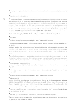 14
           Silva, Raquel Henriques da (2001), «Política Educativa: objectivos», Actas Encontro Museus e Educação, Lisboa, IPM,
      p.19.

      15
           adaptado de Davies, S. Idem, Ibidem.

      16
116    O termo Educação Museal é ainda um termo estranho no campo dos estudos sobre museus em Portugal. Esta situação
      deve-se, a nosso ver, por um lado, ao facto de a maioria dos programas de estudos em museologia ainda tratarem a
      educação como uma área académica periférica, o que não tem contribuído para a publicação de estudos capazes de
      promover a criação de um glossário que dê forma aos recentes conceitos educativos na área museológica, e, por outro,
      à ainda extremamente precária situação dos serviços educativos nos museus portugueses que, apesar de terem crescido
      nos últimos anos, ainda só marcam presença em apenas 48% dos museus nacionais. (Santos, Maria de Lourdes Lima
      dos (coord.) (2005), O Panorama Museológico em Portugal [2000-2003], OAC/IPM/RPM.

      17
           Falk, John H.; Dierking, Lynn D. (1992), The Museum Experience, Whalesback Books, Washington, D. C.

      18
           Idem, Ibidem.

      19
           Hernández, Fernando Hernández (2000), Educación y Cultura Visual, Octaedro, Barcelona.

      20
           Do inglês personal agenda – Falk et al (1998), «The effect of visitor’s agendas on museum learning», in Curator, 41/2,
      pp. 107-120.
      Entende-se aqui a noção de agenda como o conjunto de motivações, interesses, expectativas que os visitantes têm para
      visitar determinado espaço, ou seja, o conjunto de razões que os levam a incluir tal visita no conjunto de actividades que
      constam das suas «agendas pessoais» e que determinam a prioridade, duração, interesse e disponibilidade atribuída ao
      evento.

      21
           As noções de passado, presente e futuro são aqui usadas enquanto conceitos temporais operativos, uma vez que na
      vivência experiencial dos indivíduos estes três momentos tendem a ser vividos em profunda interligação e simultaneidade,
      num continuum de vida, não correspondendo necessariamente a uma sucessão temporal cronológica, linear e segmentada.

      22
           ver bibliografia para sugestões de leitura.
      Falk, John H.; Balling, John D. (1980), «The School Field Trip: Where you go makes the difference», in Science and Children,
      17, pp. 6-8.

      23
           Hein, George G. (1985), «How do children behave in museums?», Encontro ICOM/CECA, Barcelona, Novembro 1985
      (comunicação).

      24
           Hernández, Fernando Hernández (2000), Educación y Cultura Visual, Octaedro, Barcelona.

      25
           Vejam-se as obras:
      Dierking, Lynn D. (1996), «Historical survey of theories of learning», in Durbin, Gail (ed.), Developing Museum Exhibitions
      for Lifelong Learning, GEM (Group for Education on Museums), Londres, pp. 21-24; Idem, Ibidem, «Contemporary theories
      of learning», pp. 25-29; Gardner, Howard (1996), «Multiple Intelligences», Ibidem, pp. 35-37; Hein, George E. (1998),
      Learning in the museum, Routledge, Londres e Nova Iorque.

      26
           MacDonald, Sharon (1992), «Cultural Imagining Among Museum Visitors: a Case Study», in Museum Management and
      Curatorship, 11/4, pp. 401-409.

      27
           Cole, Peggy R. (1995), «Constructivism – Rediscovering the Discovered», in Curator, 38/4, p. 225.

      28
           Após uma exposição temporária para medir os efeitos desse evento na atracção de novos públicos, após a abertura de
      um serviço de bar ou da alteração dos horários.
 