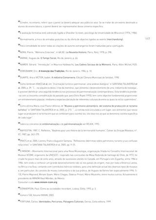 29
     Convém, no entanto, referir que o painel se deverá adequar aos públicos-alvo. Se se tratar de um evento destinado a
alunos do ensino básico, o painel deverá ser representativo desse universo específico.

30
     A avaliação formativa está sobretudo ligada a Chandler Screven, psicólogo da Universidade de Wisconsin (1976, 1986).

31
     Normalmente, a troco de entradas gratuitas ou da oferta de objectos ligados ao evento (merchandizing).                      117
32
     Para comodidade do leitor todas as citações de autores estrangeiros foram traduzidas para o português.

33
     NORA, Pierre. “Mémoire Colective”, in AA.VV., La Nouvelle Histoire, Paris, Retz, 1978, p. 298.
34
     VARINE, Hugues de. O Tempo Social, Rio de Janeiro, p. 66.

35
     NAMER, Gérard. “Introdução” in Maurice Halbwachs, Les Cadres Sociaux de la Mémoire, Paris, Albin Michel,1925.

36
     HOBSBAWM, Eric. A Invenção das Tradições, Rio de Janeiro, 1984, p. 10.

37
     DUARTE, Ana e VICTOR, Isabel, A indústria Conserveira, Edição Câmara Municipal de Setúbal, 1998.

38
     Como lembram ANICO et al, em “A activação turístico-patrimonial: uma análise dialógica” in SANTANA TALAVEREA et
al, 2005, p. 29: “(... .na sequência desta ‘crise da memória’, que alimenta o desenvolvimento de uma ‘indústria da nostalgia’,
é possível identificar uma segunda tendência nos processos de patrimonialização contemporâneos. Esta tendência prende-
-se com a crescente comodificação do passado que, para Chris Rojek (1993), tem como objectivo fundamental proporcionar
um entretenimento popular, mediante a espectacularização de referentes culturais de entre os quais se inclui o património”.

39
     Como afirma Maria José Pastor Alfonso, in “Museos y patrimonio alimentário: del sistema de producción al reclamo
turístico” in SANTANA TALAVEREA et al, 2005, p. 215: “...a comida está vinculada a um lugar, aos alimentos que nesse
lugar se produzem e na forma em que se combinam para cozinhá-los; isto leva-nos ao que se denomina cozinha específica
de cada lugar”.

40
     Sobre os conceitos de emblematização e de patrimonialização ver ROJEK, 1993.

41
     RAFFESTIN, 1987, C. Raffestin, “Repères pour une théorie de la territorialité humaine”, Cahier du Groupe Réseaux, nº.
07, 1987, pp. 263-279.

42
 PRATS et al, 2005, Llorenç Prats e Augustín Santana, “Reflexiones libérrimas sobre patrimonio, turismo y sus confusas
relaciones” in SANTANA TALAVEREA et al, 2005, pp. 9-25.

43
     O MINOM – Movimento Internacional para uma Nova Museologia, organização filiada no Conselho Internacional de
Museus (ICOM), organismo da UNESCO – inspirado nas conclusões da Mesa Redonda de Santiago do Chile, de 1972, foi
criado há pouco mais de vinte anos, através de sucessivos ateliês no Canadá, em Portugal e em Espanha, entre 1984 e
1986, tem vindo a conhecer um grande desenvolvimento não só nos países de origem, mas por toda a América Latina,
na África e na Ásia, contando com contributos teóricos notáveis, para uma definição actual dos diversos tipos de museus
e, em particular, do conceito de museu comunitário e da sua prática, de Hugues de Varine (ver especialmente 1996: 5-
13), Pierre Mayrand, Miriam Quam, Mário Chagas, Odalice Priosti, Mário Moutinho, entre muitos outros. Actualmente é
presidente do MINOM Raul Méndez, do México.
Consultar o site www.minom-icom.org

44
     CONNERTON, Paul. Como as sociedades recordam, Lisboa, Celta, 1993, p. 3.

45
     número 168, Volume XXXVIII, 2003.

46
     FORTUNA, Carlos. Identidades, Percursos, Paisagens Culturais, Oeiras, Celta editora, 1999.
 