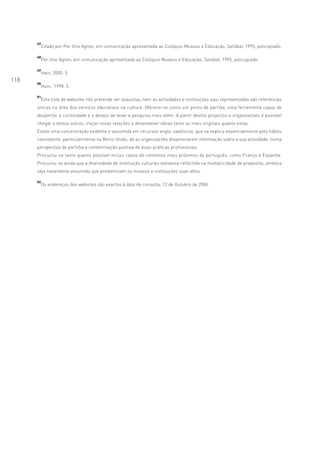 47
           Citado por Per Uno Agren, em comunicação apresentada ao Colóquio Museus e Educação, Setúbal, 1995, policopiado.

      48
           Per Uno Agren, em comunicação apresentada ao Colóquio Museus e Educação, Setúbal, 1995, policopiado.

      49
           Hein, 2000: 5.
118   50
           Hein, 1998: 5.

      51
       Esta lista de websites não pretende ser exaustiva, nem as actividades e instituições aqui representadas são referências
      únicas na área dos serviços educativos na cultura. Oferece-se como um ponto de partida; uma ferramenta capaz de
      despertar a curiosidade e o desejo de levar a pesquisa mais além. A partir destes projectos e organizações é possível
      chegar a tantos outros; traçar novas relações e desenvolver ideias tanto ou mais originais quanto estas.
      Existe uma concentração evidente e assumida em recursos anglo-saxónicos, que se explica essencialmente pelo hábito
      consistente, particularmente no Reino Unido, de as organizações disseminarem informação sobre a sua actividade, numa
      perspectiva de partilha e contaminação positiva de boas-práticas profissionais.
      Procurou-se tanto quanto possível incluir casos de contextos mais próximos do português, como França e Espanha.
      Procurou-se ainda que a diversidade de instituição culturais estivesse reflectida na multiplicidade de propostas, embora
      seja novamente assumido que predominam os museus e instituições suas afins.

      52
           Os endereços dos websites são exactos à data de consulta: 12 de Outubro de 2006.
 
