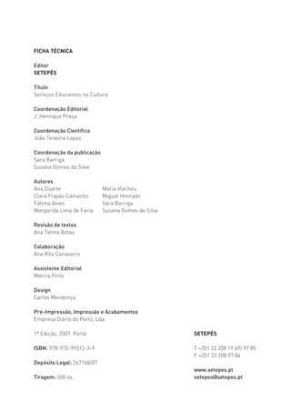 FICHA TÉCNICA

Editor
SETEPÉS

Título
Serviços Educativos na Cultura

Coordenação Editorial
J. Henrique Praça

Coordenação Científica
João Teixeira Lopes

Coordenação da publicação
Sara Barriga
Susana Gomes da Silva

Autores
Ana Duarte                  Maria Vlachou
Clara Frayão Camacho        Miguel Honrado
Fátima Alves                Sara Barriga
Margarida Lima de Faria     Susana Gomes da Silva

Revisão de textos
Ana Telma Botas

Colaboração
Ana Rita Canavarro

Assistente Editorial
Márcia Pinto

Design
Carlos Mendonça

Pré-Impressão, Impressão e Acabamentos
Empresa Diário do Porto, Lda.

1ª Edição, 2007. Porto                              SETEPÉS

ISBN: 978-972-99312-3-9                             T +351 22 208 19 69/ 97 85
                                                    F +351 22 208 97 84
Depósito Legal: 267168/07
                                                    www.setepes.pt
Tiragem: 500 ex.                                    setepes@setepes.pt
 