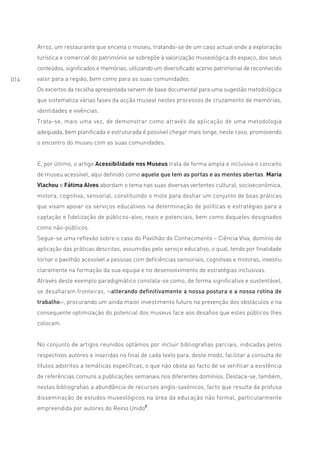 Arroz, um restaurante que encena o museu, tratando-se de um caso actual onde a exploração
      turística e comercial do património se sobrepõe à valorização museológica do espaço, dos seus
      conteúdos, significados e memórias, utilizando um diversificado acervo patrimonial de reconhecido
014   valor para a região, bem como para as suas comunidades.
      Os excertos da recolha apresentada servem de base documental para uma sugestão metodológica
      que sistematiza várias fases da acção museal nestes processos de cruzamento de memórias,
      identidades e vivências.
      Trata-se, mais uma vez, de demonstrar como através da aplicação de uma metodologia
      adequada, bem planificada e estruturada é possível chegar mais longe, neste caso, promovendo
      o encontro do museu com as suas comunidades.


      E, por último, o artigo Acessibilidade nos Museus trata de forma ampla e inclusiva o conceito
      de museu acessível, aqui definido como aquele que tem as portas e as mentes abertas. Maria
      Vlachou e Fátima Alves abordam o tema nas suas diversas vertentes cultural, socioeconómica,
      motora, cognitiva, sensorial, constituindo o mote para desfiar um conjunto de boas práticas
      que visam apoiar os serviços educativos na determinação de políticas e estratégias para a
      captação e fidelização de públicos-alvo, reais e potenciais, bem como daqueles designados
      como não-públicos.
      Segue-se uma reflexão sobre o caso do Pavilhão do Conhecimento – Ciência Viva, domínio de
      aplicação das práticas descritas, assumidas pelo serviço educativo, o qual, tendo por finalidade
      tornar o pavilhão acessível a pessoas com deficiências sensoriais, cognitivas e motoras, investiu
      claramente na formação da sua equipa e no desenvolvimento de estratégias inclusivas.
      Através deste exemplo paradigmático constata-se como, de forma significativa e sustentável,
      se desafiaram fronteiras, ‹‹alterando definitivamente a nossa postura e a nossa rotina de
      trabalho››, procurando um ainda maior investimento futuro na prevenção dos obstáculos e na
      consequente optimização do potencial dos museus face aos desafios que estes públicos lhes
      colocam.


      No conjunto de artigos reunidos optámos por incluir bibliografias parciais, indicadas pelos
      respectivos autores e inseridas no final de cada texto para, deste modo, facilitar a consulta de
      títulos adstritos a temáticas específicas, o que não obsta ao facto de se verificar a existência
      de referências comuns a publicações semanais nos diferentes domínios. Destaca-se, também,
      nestas bibliografias a abundância de recursos anglo-saxónicos, facto que resulta da profusa
      disseminação de estudos museológicos na área da educação não formal, particularmente
      empreendida por autores do Reino Unido2.
 