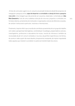 A título de conclusão sugere-se um conjunto actualizado (à data de edição) de propostas de
navegação e pesquisa online, capaz de despertar a curiosidade e o desejo de levar a pesquisa
mais além. Uma listagem que não pretende ser exaustiva, elaborada e comentada por Ana
Rita Canavarro, fruto de uma cuidadosa selecção de recursos, projectos e conteúdos em              015
formatos diversos, provenientes de instituições e organizações culturais de diferentes vocações,
de carácter institucional e particular, nacionais e internacionais.


Finalmente, importa referir que a reunião de contributos provenientes de um grupo de trabalho
com visões e perspectivas heterogéneas, constituído por museólogos, programadores culturais,
investigadores, professores e educadores de museu, resulta do interesse e também da
necessidade de pôr em comum conteúdos e recursos, de partilhar experiências e territórios,
de construir redes a partir de novos desafios, de aproximar envolvendo, de inspirar inquietando
todos aqueles que investem e acreditam no potencial transformador da cultura.
 