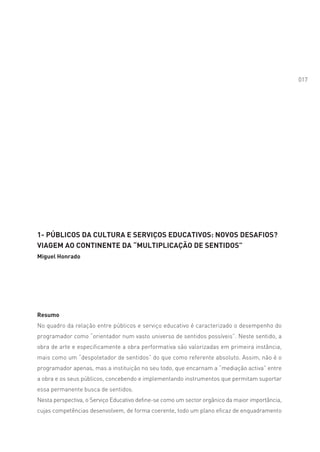 017




1- PÚBLICOS DA CULTURA E SERVIÇOS EDUCATIVOS: NOVOS DESAFIOS?
VIAGEM AO CONTINENTE DA “MULTIPLICAÇÃO DE SENTIDOS”
Miguel Honrado




Resumo
No quadro da relação entre públicos e serviço educativo é caracterizado o desempenho do
programador como “orientador num vasto universo de sentidos possíveis”. Neste sentido, a
obra de arte e especificamente a obra performativa são valorizadas em primeira instância,
mais como um “despoletador de sentidos” do que como referente absoluto. Assim, não é o
programador apenas, mas a instituição no seu todo, que encarnam a “mediação activa” entre
a obra e os seus públicos, concebendo e implementando instrumentos que permitam suportar
essa permanente busca de sentidos.
Nesta perspectiva, o Serviço Educativo define-se como um sector orgânico da maior importância,
cujas competências desenvolvem, de forma coerente, todo um plano eficaz de enquadramento
 