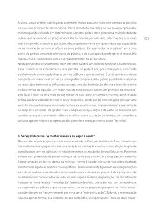A outra, a que prefiro, não negando a primeira incide bastante mais num sentido de partilha
do que num princípio de omnisciência. Parte sobretudo da crença de que qualquer proposta,
mesmo quando colocada em determinados sentidos, pode e deve gerar uma multiplicidade de
outros que retornando ao programador lhe fornecem, por um lado, informações preciosas             021
sobre o caminho a seguir e, por outro, vão progressivamente enriquecendo a sua capacidade
de se dirigir e de comunicar a/com os seus públicos. Esta permuta “in progress” tem como
ponto de partida uma visão pró-activa do público, e da sua capacidade de gerar a necessária
massa crítica, funcionando como o verdadeiro motor da acção futura.
Nesta perspectiva é fundamental tecer em torno da obra um contexto favorável à sua recepção.
Esse “território de entendimento pela partilha” só poderá ser, por conseguinte, construído
estabelecendo uma relação diversa com os públicos a que se destina. É certo que este sistema
comporta um maior nível de risco e uma gestão complexa, mas poderá possibilitar o alcance
de resultados bem mais gratificantes, ou seja, uma durável relação afectiva e identitária entre
os dois termos da equação. Um maior nível de risco porque é aceite um “princípio da impureza”
pelo qual o valor da obra mais do que residir na sua “aura” encontra-se na múltiplice relação
crítica que deve estabelecer com os seus receptores, sendo que tal contacto gera por seu turno
sentidos insuspeitados que incessantemente a ela se adicionam, “transcendendo” a sua tentação
de referente absoluto. De gestão mais complexa porque implica da parte do mediador um
constante resposicionamento reflexivo e crítico sobre a criação de formas, instrumentos e
veículos que permitam o progressivo alargamento e enriquecimento desse “território”.




3. Serviço Educativo: “A melhor maneira de viajar é sentir”
No caso do recente projecto em que estive envolvido: a Direcção Artística do Teatro Viriato, um
dos instrumentos que permitiram essa relação de mediação assente numa relação de grande
cumplicidade com os públicos foi indubitavelmente a criação do Serviço Educativo. Podemos
afirmar sem pretensões de pioneirismo que há 3 anos este conceito era ainda bastante estranho
à programação de teatro, dança ou música – como é sabido, ele surge nas artes plásticas
directamente ligado às práticas museográficas. Tradicionalmente figuravam nas programações
dos vários teatros, espectáculos denominados para crianças ou jovens. Estes projectos não
raramente eram considerados secundários em relação à restante programação. Tal procedimento
traduzia-se numa relativa “menorização” deste tipo de oferta, que alastrava, por consequência,
ao segmento de público a que se destinava. Assim as programações para os “mais novos”
caracterizavam-se frequentemente por uma certa “marginalização”. Todavia, a menorização
não era apenas formal, ela estendia-se aos conteúdos: os espectáculos “para os mais novos”
 
