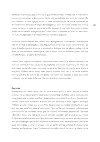 identidade própria (logo, layout, missão). É igualmente definida a metodologia de trabalho em
termos dos conteúdos a desenvolver, tendo sido concebidos dois eixos de intervenção
fundamentais: a) uma ligação estreita a toda a programação de forma a proceder ao
desenvolvimento de novas estratégias de recepção das obras propostas, criando uma vivência         023
mais profunda em torno da sua apresentação; b) a liberdade de concepção de projectos próprios,
através de um trabalho de segmentação e conhecimento progressivo dos públicos, traduzindo-
-se numa multiplicação de ofertas destinadas a um largo espectro.


Se um dos eixos incide mais directamente sobre a programação, o outro proporciona liberdade
total em termos da concepção de estratégias, meios e materiais postos no cumprimento do
plano de acção educativa. Assim, o próprio edifício do teatro foi encarado como obra e, deste
modo, as suas memórias, morfologia e especificidades serviram de matéria-prima a muitas
e muitas horas de projectos diversificados.


Embora todos os projectos levados a cabo neste âmbito desde 2004 tenham sido objecto de
avaliação interna, é impossível alargá-la adoptando critérios de maior rigor, em virtude da
ausência de outros referentes e termos de comparação. Sabemos, no entanto, que a afluência
de público ao Teatro Viriato atingiu níveis inéditos no biénio 2004-2005, a par de um aumento
muito significtivo do número de actividades e do número de sessões. O peso que nestes
resultados teve a criação do Serviço Educativo é evidente e incontornável.




Conclusão
Que representava o Teatro Viriato para a Cidade de Viseu em 2003, após 5 anos de actividade
contínua? Tal questão surge como o quid fundamental donde partiu toda a análise e consequentes
estratégias implementadas pela Direcção Artística ao longo dos últimos 3 anos de actividade.
Um dos cernes desse processo de avaliação crítica foi, desde logo, o então slogan da instituição
“O Teatro Virirato é nosso, faça-o seu”. Uma das principais conclusões retiradas foi a de que
teria sido a vertente “comunitária” nele inscrita (“é nosso”) a mais conseguida no final desses
primeiros anos de actividade, sendo, por conseguinte, fundamental desenvolver a vertente
“identitária” (faça-o seu) inscrita no segundo termo da “equação”. Com efeito, à época, o Teatro
Viriato era uma referência incontornável dentro dos equipamentos da cidade, por certo um dos
mais prestigiados pela seu alcance nacional e internacional. Tinha indubitavelmente conseguido
que a comunidade construísse em seu torno um sentimento de pertença. Contudo, muitos
daqueles que falavam do Teatro Viriato como instituição cultural marcante na cidade, nunca
 
