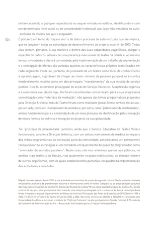 tinham assistido a qualquer espectáculo ou sequer entrado no edifício, identificando-o com
      um determinado nível social ou de complexidade intelectual que, à partida, resultava na auto-
      -exclusão de muitos dos que o elogiavam.
024   É portanto em torno do “faça-o seu” e de todo o processo de auto-inclusão que ele implica,
      que se lançaram todas as estratégias de desenvolvimento do projecto a partir de 2003. Todas
      elas tentam, portanto, à sua maneira e dentro das suas capacidades específicas, alargar o
      espectro de públicos, através de uma presença mais visível do teatro na cidade e, ao mesmo
      tempo, uma abertura deste à comunidade, pela implementação de um trabalho de segmentação
      e a concepção de ofertas tão variadas quantas as características próprias identificadas em
      cada segmento. Parte-se, portanto, do postulado de um teatro como local de conhecimento
      e aprendizagem, cujo dever de chegar ao maior número de pessoas possível se encontra
      indelevelmente inscrito como um dos principais “mandamentos” da sua missão de serviço
      público. Este foi o território privilegiado de acção do Serviço Educativo. A expressão orgânica
      e a autonomia que, desde logo, lhe foram reconhecidas concorreram para a sua progressiva
      consolidação como “interface de mediação”, não apenas das linhas programaticas propostas
      pela Direcção Artística, mas do Teatro Viriato como realidade global. Neste sentido ele actuou,
      por um lado, como um multiplicador de sentidos e, por outro, como “potenciador de afectividades”,
      ambos fundamentos para a consolidação de um novo processo de identificação, pela concepção
      de novas formas de vivência e recepção do projecto na sua globalidade.


      Tal “princípio de proximidade” permitiu ainda que o Serviço Educativo do Teatro Viriato
      funcionasse, perante a Direcção Artística, com um valioso instrumento de medida do impacto
      das linhas programáticas da instituição junto da comunidade, possibilitando um permanente
      reequacionar de estratégias e um constante enriquecimento do papel do programador como
      “orientador de sentidos possíveis”. Neste caso, não nos referimos apenas aos públicos, no
      sentido mais restricto da fruição, mas igualmente, no plano institucional, ao elevado número
      de outros organismos, com os quais estabelecemos parcerias, no quadro da implementação
      das actividades concebidas.



      Miguel Honrado exerce, desde 1989, a sua actividade nos domínios da produção e gestão cultural. Neste contexto, interveio
      em projectos culturais de grande relevo nacional e internacional como o Festival Europália ou as programações culturais
      das Exposições Universal de Sevilha 92, Exposição Mundial de Lisboa 98 ou Lisboa Capital Europeia da Cultura 94. Desde
      o início do seu percurso profissional tem mantido uma relação privilegiada com o universo da dança contemporânea
      tendo integrado a equipa Departamento de Dança do Instituto Português das Artes do Espectáculo (IPAE) entre 1999 e
      2002. Foi Director Artístico do Teatro Viriato de 2003 a 2006. Nos anos lectivos de 2003/04 e 2004/05 foi convidado pela
      Universidade Lusófona a leccionar o módulo de “Políticas Culturais” na pós-graduação em Gestão Cultural. É Presidente
      do Conselho de Administração da Iris – Associação Sul Europeia para a Criação Contemporânea.
 