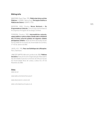 Bibliografia

MONTEIRO, Paulo Filipe, 1992, Público das Artes ou Artes
Públicas in CONDE, Idalina (org.) Percepção Estética e
Públicos da Cultura, ACARTE / FCG.
                                                             025
MADEIRA, 2000, Cláudia, Novos Notáveis – Os
Programadores Culturais, Comunicação apresentada ao
IV Congresso Português de Sociologia, Coimbra.

FERREIRA, Claudino, 2002, Intermediários culturais,
espaço público e cultura urbana. Estudo sobre a influência
dos circuitos culturais globais em algumas cidades
portuguesas, Coimbra, edição do Centro de Estudos Sociais
da Faculdade de Economia da Universidade de Coimbra,
nº 167 de Janeiro de 2002.

JAUSS, H.R., 1990, Pour une Esthétique de la Réception,
Paris, Gallimard.

LIMA DOS SANTOS, Maria de Lourdes et alt, 2003, Públicos
da Cultura, Actas do Encontro Organizado pelo Observatório
das Actividades Culturais no Instituto de Ciências Sociais
da Universidade Nova de Lisboa, Lisboa 24 e 25 de
Novembro de 2003.




Sites
www.oac.pt

www.ladocumentationfrancaise.fr

www.observatoire-culture.net

www.culturalpolicy.arts.gla.ac.uk
 
