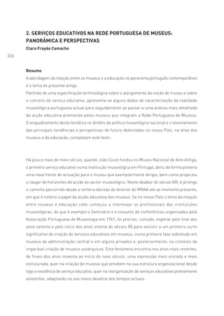 2. SERVIÇOS EDUCATIVOS NA REDE PORTUGUESA DE MUSEUS:
      PANORÂMICA E PERSPECTIVAS
      Clara Frayão Camacho
026


      Resumo
      A abordagem da relação entre os museus e a educação no panorama português contemporâneo
      é o tema do presente artigo.
      Partindo de uma especificação terminológica sobre o alargamento da noção de museu e sobre
      o conceito de serviço educativo, apresenta-se alguns dados de caracterização da realidade
      museológica portuguesa actual para seguidamente se passar a uma análise mais detalhada
      da acção educativa promovida pelos museus que integram a Rede Portuguesa de Museus.
      O enquadramento desta temática no âmbito da política museológica nacional e o levantamento
      das principais tendências e perspectivas de futuro detectadas no nosso País, na área dos
      museus e da educação, completam este texto.




      Há pouco mais de meio século, quando João Couto fundou no Museu Nacional de Arte Antiga,
      o primeiro serviço educativo numa instituição museológica em Portugal, abriu de forma pioneira
      uma nova frente de actuação para o museu que exemplarmente dirigia, bem como propiciou
      o rasgar de horizontes de acção ao sector museológico. Neste dealbar do século XXI, é já longo
      o caminho percorrido desde a certeira decisão do director do MNAA até ao momento presente,
      em que é notório o papel da acção educativa dos museus. Se no nosso País o tema da relação
      entre museus e educação cedo começou a interessar os profissionais das instituições
      museológicas, de que é exemplo o Seminário e o conjunto de conferências organizados pela
      Associação Portuguesa de Museologia em 1967, foi preciso, contudo, esperar pelo final dos
      anos setenta e pelo início dos anos oitenta do século XX para assistir a um primeiro surto
      significativo de criação de serviços educativos em museus, numa primeira fase sobretudo em
      museus da administração central e em alguns privados e, posteriormente, no contexto da
      imparável criação de museus autárquicos. Este fenómeno encontra nos anos mais recentes,
      de finais dos anos noventa ao início do novo século, uma expressão mais vincada e mais
      estruturada, quer na criação de museus que prevêem na sua estrutura organizacional desde
      logo a existência de serviço educativo, quer na reorganização de serviços educativos previamente
      existentes, adaptando-os aos novos desafios dos tempos actuais.
 