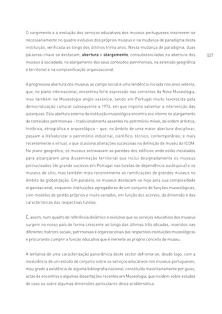 O surgimento e a evolução dos serviços educativos dos museus portugueses inscrevem-se
necessariamente no quadro evolutivo dos próprios museus e na mudança de paradigma desta
instituição, verificada ao longo dos últimos trinta anos. Nesta mudança de paradigma, duas
palavras-chave se destacam, abertura e alargamento, consubstanciadas na abertura dos                    027
museus à sociedade, no alargamento dos seus conteúdos patrimoniais, na extensão geográfica
e territorial e na complexificação organizacional.


A progressiva abertura dos museus ao campo social é uma tendência iniciada nos anos setenta,
que, no plano internacional, encontrou forte expressão nas correntes da Nova Museologia,
mas também na Museologia anglo-saxónica, sendo em Portugal muito favorecida pela
democratização cultural subsequente a 1974, em que importa salientar a intervenção das
autarquias. Esta abertura externa da instituição museológica encontra eco interno no alargamento
de conteúdos patrimoniais – tradicionalmente assentes no património móvel, de ordem artística,
histórica, etnográfica e arqueológica – que, no âmbito de uma maior abertura disciplinar,
passam a (re)valorizar o património industrial, científico, técnico, contemporâneo, e mais
recentemente o virtual, o que ocasiona alterações sucessivas na definição de museu do ICOM.
No plano geográfico, os museus extravasam as paredes dos edifícios onde estão instalados
para alcançarem uma disseminação territorial que inclui designadamente os museus
polinucleados (de grande sucesso em Portugal nas tutelas de dependência autárquica) e os
museus de sítio, mas também mais recentemente as ramificações de grandes museus no
âmbito da globalização. Em paralelo, os museus destacam-se hoje pela sua complexidade
organizacional, enquanto instituições agregadoras de um conjunto de funções museológicas,
com modelos de gestão próprios e muito variados, em função dos acervos, da dimensão e das
características das respectivas tutelas.


É, assim, num quadro de referência dinâmico e evolutivo que os serviços educativos dos museus
surgem no nosso país de forma crescente ao longo das últimas três décadas, inseridos nas
diferentes matrizes sociais, patrimoniais e organizacionais das respectivas instituições museológicas
e procurando cumprir a função educativa que é inerente ao próprio conceito de museu.


A tentativa de uma caracterização panorâmica deste sector defronta-se, desde logo, com a
inexistência de um estudo de conjunto sobre os serviços educativos nos museus portugueses,
mau grado a existência de alguma bibliografia nacional, constituída maioritariamente por guias,
actas de encontros e algumas dissertações recentes em Museologia, que incidem sobre estudos
de caso ou sobre algumas dimensões particulares desta problemática.
 