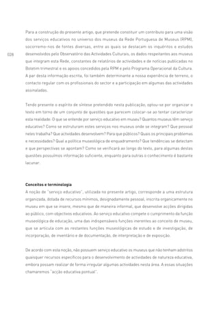 Para a construção do presente artigo, que pretende constituir um contributo para uma visão
      dos serviços educativos no universo dos museus da Rede Portuguesa de Museus (RPM),
      socorremo-nos de fontes diversas, entre as quais se destacam os inquéritos e estudos
028   desenvolvidos pelo Observatório das Actividades Culturais, os dados respeitantes aos museus
      que integram esta Rede, constantes de relatórios de actividades e de notícias publicadas no
      Boletim trimestral e os apoios concedidos pela RPM e pelo Programa Operacional da Cultura.
      A par desta informação escrita, foi também determinante a nossa experiência de terreno, o
      contacto regular com os profissionais do sector e a participação em algumas das actividades
      assinaladas.


      Tendo presente o espírito de síntese pretendido nesta publicação, optou-se por organizar o
      texto em torno de um conjunto de questões que parecem colocar-se ao tentar caracterizar
      esta realidade: O que se entende por serviço educativo em museu? Quantos museus têm serviço
      educativo? Como se estruturam estes serviços nos museus onde se integram? Que pessoal
      neles trabalha? Que actividades desenvolvem? Para que públicos? Quais os principais problemas
      e necessidades? Qual a política museológica de enquadramento? Que tendências se detectam
      e que perspectivas se apontam? Como se verificará ao longo do texto, para algumas destas
      questões possuímos informação suficiente, enquanto para outras o conhecimento é bastante
      lacunar.




      Conceitos e terminologia
      A noção de “serviço educativo”, utilizada no presente artigo, corresponde a uma estrutura
      organizada, dotada de recursos mínimos, designadamente pessoal, inscrita organicamente no
      museu em que se insere, mesmo que de maneira informal, que desenvolve acções dirigidas
      ao público, com objectivos educativos. Ao serviço educativo compete o cumprimento da função
      museológica de educação, uma das indispensáveis funções inerentes ao conceito de museu,
      que se articula com as restantes funções museológicas de estudo e de investigação, de
      incorporação, de inventário e de documentação, de interpretação e de exposição.


      De acordo com esta noção, não possuem serviço educativo os museus que não tenham adstritos
      quaisquer recursos específicos para o desenvolvimento de actividades de natureza educativa,
      embora possam realizar de forma irregular algumas actividades nesta área. A essas situações
      chamaremos “acção educativa pontual”.
 