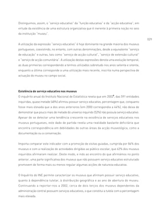 Distinguimos, assim, o “serviço educativo” da “função educativa” e da “acção educativa”, em
virtude da existência de uma estrutura organizativa que é inerente à primeira noção no seio
da instituição “museu”.
                                                                                                 029
A utilização da expressão “serviço educativo” é hoje dominante na grande maioria dos museus
portugueses, coexistindo, no entanto, com outras denominações, desde a equivalente “serviço
de educação” e outras, tais como “serviço de acção cultural”, “serviço de extensão cultural”
e “serviço de acção comunitária”. A utilização destas expressões denota uma evolução temporal,
as duas primeiras correspondendo a termos utilizados sobretudo nos anos setenta e oitenta,
enquanto a última corresponde a uma utilização mais recente, inscrita numa perspectiva de
actuação do museu no campo social.




Existência de serviço educativo nos museus
O inquérito anual do Instituto Nacional de Estatística revela que em 20025, das 591 entidades
inquiridas, quase metade (48%) afirmou possuir serviço educativo, percentagem que, conquanto
fosse mais elevada que a dos anos anteriores (em 2000 correspondia a 44%), não deixa de
demonstrar que pouco mais de metade do universo inquirido (52%) não possuía serviço educativo.
Apesar de se detectar uma tendência crescente na existência de serviços educativos nos
museus portugueses, este dado de partida revela uma realidade bastante deficitária que
encontra correspondência em debilidades de outras áreas da acção museológica, como a
documentação ou a conservação.


Importa comparar este indicador com a promoção de visitas guiadas, cumprida por 84% dos
museus e com a realização de actividades dirigidas ao público escolar, que 62% dos museus
inquiridos afirmaram realizar. Deste modo, e indo ao encontro do que afirmámos no ponto
anterior, uma parte significativa dos museus que não possuem serviço educativo estruturado
promovem de forma mais ou menos regular algumas acções de natureza educativa.


O Inquérito do INE permite caracterizar os museus que afirmam possuir serviço educativo,
quanto à dependência tutelar, à distribuição geográfica e ao ano de abertura do museu.
Continuando a reportar-nos a 2002, cerca de dois terços dos museus dependentes da
administração central possuem serviços educativos, o que constitui a tutela com a percentagem
mais elevada.
 