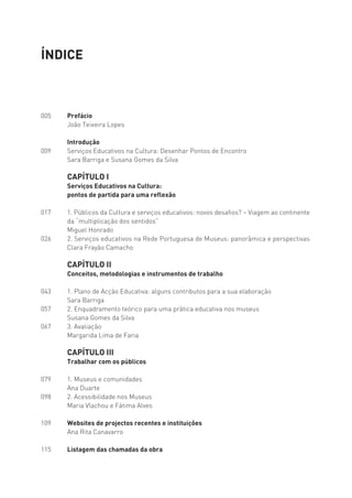 ÍNDICE



005   Prefácio
      João Teixeira Lopes

      Introdução
009   Serviços Educativos na Cultura: Desenhar Pontos de Encontro
      Sara Barriga e Susana Gomes da Silva
 
      CAPÍTULO I
      Serviços Educativos na Cultura:
      pontos de partida para uma reflexão

017   1. Públicos da Cultura e serviços educativos: novos desafios? – Viagem ao continente
      da “multiplicação dos sentidos”
      Miguel Honrado
026   2. Serviços educativos na Rede Portuguesa de Museus: panorâmica e perspectivas
      Clara Frayão Camacho

      CAPÍTULO II
      Conceitos, metodologias e instrumentos de trabalho

043   1. Plano de Acção Educativa: alguns contributos para a sua elaboração
      Sara Barriga
057   2. Enquadramento teórico para uma prática educativa nos museus
      Susana Gomes da Silva
067   3. Avaliação
      Margarida Lima de Faria
 
      CAPÍTULO III
      Trabalhar com os públicos

079   1. Museus e comunidades
      Ana Duarte
098   2. Acessibilidade nos Museus
      Maria Vlachou e Fátima Alves
 
109   Websites de projectos recentes e instituições
      Ana Rita Canavarro

115   Listagem das chamadas da obra
 