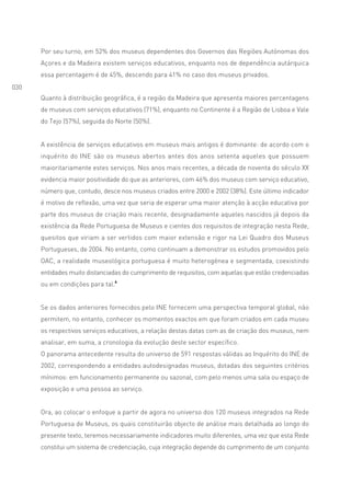 Por seu turno, em 52% dos museus dependentes dos Governos das Regiões Autónomas dos
      Açores e da Madeira existem serviços educativos, enquanto nos de dependência autárquica
      essa percentagem é de 45%, descendo para 41% no caso dos museus privados.
030
      Quanto à distribuição geográfica, é a região da Madeira que apresenta maiores percentagens
      de museus com serviços educativos (71%), enquanto no Continente é a Região de Lisboa e Vale
      do Tejo (57%), seguida do Norte (50%).


      A existência de serviços educativos em museus mais antigos é dominante: de acordo com o
      inquérito do INE são os museus abertos antes dos anos setenta aqueles que possuem
      maioritariamente estes serviços. Nos anos mais recentes, a década de noventa do século XX
      evidencia maior positividade do que as anteriores, com 46% dos museus com serviço educativo,
      número que, contudo, desce nos museus criados entre 2000 e 2002 (38%). Este último indicador
      é motivo de reflexão, uma vez que seria de esperar uma maior atenção à acção educativa por
      parte dos museus de criação mais recente, designadamente aqueles nascidos já depois da
      existência da Rede Portuguesa de Museus e cientes dos requisitos de integração nesta Rede,
      quesitos que viriam a ser vertidos com maior extensão e rigor na Lei Quadro dos Museus
      Portugueses, de 2004. No entanto, como continuam a demonstrar os estudos promovidos pelo
      OAC, a realidade museológica portuguesa é muito heterogénea e segmentada, coexistindo
      entidades muito distanciadas do cumprimento de requisitos, com aquelas que estão credenciadas
      ou em condições para tal.6


      Se os dados anteriores fornecidos pelo INE fornecem uma perspectiva temporal global, não
      permitem, no entanto, conhecer os momentos exactos em que foram criados em cada museu
      os respectivos serviços educativos, a relação destas datas com as de criação dos museus, nem
      analisar, em suma, a cronologia da evolução deste sector específico.
      O panorama antecedente resulta do universo de 591 respostas válidas ao Inquérito do INE de
      2002, correspondendo a entidades autodesignadas museus, dotadas dos seguintes critérios
      mínimos: em funcionamento permanente ou sazonal, com pelo menos uma sala ou espaço de
      exposição e uma pessoa ao serviço.


      Ora, ao colocar o enfoque a partir de agora no universo dos 120 museus integrados na Rede
      Portuguesa de Museus, os quais constituirão objecto de análise mais detalhada ao longo do
      presente texto, teremos necessariamente indicadores muito diferentes, uma vez que esta Rede
      constitui um sistema de credenciação, cuja integração depende do cumprimento de um conjunto
 