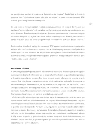 de quesitos que atestam precisamente da condição de “museu”. Desde logo, e dentro do
presente item “existência de serviço educativo em museu”, o universo dos museus da RPM
cumpre quase integralmente este requisito.
                                                                                                031
Ou seja: todos os museus realizam “acções educativas”, embora em cerca de dez museus não
exista um “serviço educativo” estruturado e com funcionamento regular, de acordo com o que
atrás definimos. Em algumas destas situações decorrem, presentemente, programas de apoio
no sentido de apoiar a criação e o arranque de funcionamento futuro do serviço educativo, na
senda de outros casos de apoio que permitiram recentemente a criação destes serviços.7


Deste modo, a situação de partida dos museus da RPM quanto à existência de serviço educativo
estruturado, com funcionamento regular e com actividades programadas e divulgadas é da
ordem dos 91%. Nos restantes 9% encontramos situações de tendência maioritariamente
evolutiva quanto à passagem de uma situação de “promoção de acção educativa pontual” para
“existência de serviço educativo”.




Estruturas e recursos
A estruturação dos serviços educativos no interior das instituições museológicas é um aspecto
que nos parece de grande interesse e que se cruza naturalmente com as questões de organização
e de gestão dos próprios museus. Que lugar ocupa o serviço educativo no organigrama do
museu? Que relações se estabelecem entre o serviço educativo, a direcção do museu e os
restantes serviços, de conservação, de documentação, de segurança, de divulgação? Existe
uma política educativa definida para o museu, em consonância com a missão ou com a vocação
do mesmo museu? Quais os recursos humanos e financeiros do serviço educativo? Os recursos
financeiros estão previstos em plano de actividades e orçamento?
Infelizmente não temos respostas para grande parte destas perguntas, uma vez que o seu
conhecimento implicaria o levantamento de um conjunto de dados específicos para o conjunto
dos serviços educativos dos museus da RPM ou a existência de um estudo sobre os mesmos,
o que não foi ainda realizado. Por outro lado, alguns dos aspectos invocados são bastante
recentes na gestão dos museus portugueses, designadamente aqueles que dizem respeito à
definição escrita da missão do museu, que constitui um requisito nas candidaturas à adesão
à RPM. A este propósito, a generalidade dos museus integrados nesta Rede invocam na sua
missão a função educativa, o que não significa que tenham depois estabelecido uma missão
específica para o serviço educativo.
 