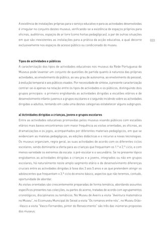 A existência de instalações próprias para o serviço educativo e para as actividades desenvolvidas
é irregular no conjunto destes museus, verificando-se a existência de espaços próprios para
oficinas, auditórios, espaços de ar livre (como hortas pedagógicas), a par de outras situações
em que são inexistentes as instalações para a prática da acção educativa, a qual decorre            033
exclusivamente nos espaços de acesso público ou condicionado do museu.




Tipos de actividades e públicos
A caracterização dos tipos de actividades educativas nos museus da Rede Portuguesa de
Museus pode levantar um conjunto de questões de partida quanto à natureza das próprias
actividades, ao envolvimento do público, ao seu grau de autonomia, ao envolvimento do pessoal,
à evolução temporal e aos públicos visados. Por necessidade de síntese, a presente caracterização
centrar-se-á apenas na relação entre os tipos de actividades e os públicos, distinguindo dois
grupos principais: o primeiro englobando as actividades dirigidas a escalões etários e de
desenvolvimento infanto-juvenis e a grupos escolares e o segundo incidindo sobre as actividades
dirigidas a adultos, tentando em cada uma destas categorias estabelecer alguns subgrupos.


a) Actividades dirigidas a crianças, jovens e grupos escolares
Entre as actividades educativas promovidas pelos museus visando públicos com escalões
etários mais baixos encontramos com maior frequência as visitas orientadas, as oficinas, as
dramatizações e os jogos, acompanhados por diferentes materiais pedagógicos, em que se
evidenciam as maletas pedagógicas, as edições didácticas e o recurso a novas tecnologias.
Os museus organizam, regra geral, as suas actividades de acordo com os diferentes ciclos
escolares, sendo dominante a oferta para as crianças que frequentam os 1.º e 2.º ciclo, e com
menos variedade os extremos da escala: o pré-escolar e o secundário. Se no presente tópico
englobamos as actividades dirigidas a crianças e a jovens, integrados ou não em grupos
escolares, há naturalmente neste amplo segmento etário e de desenvolvimento diferenças
cruciais entre as actividades dirigidas à faixa dos 3 aos 5 anos e as que pretendem atingir os
adolescentes que frequentam o 3.º ciclo do ensino básico, aspectos que não teremos, contudo,
oportunidade de abordar.
As visitas orientadas são crescentemente preparadas de forma temática, abordando assuntos
específicos presentes nas colecções, ou partes do acervo, tratadas de acordo com agrupamentos
cronológicos, disciplinares ou temáticos. No Museu de Aveiro a visita “Aventura matemática
no Museu”, no Ecomuseu Municipal do Seixal a visita “Os romanos entre nós”, no Museu Grão-
-Vasco a visita “Vasco Fernandes, pintor do Renascimento” são três das inúmeras propostas
dos museus.
 