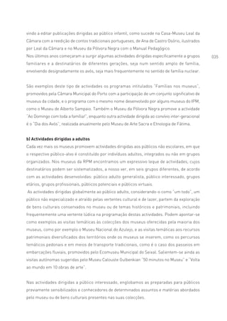 vindo a editar publicações dirigidas ao público infantil, como sucede na Casa-Museu Leal da
Câmara com a reedição de contos tradicionais portugueses, de Ana de Castro Osório, ilustrados
por Leal da Câmara e no Museu da Pólvora Negra com o Manual Pedagógico.
Nos últimos anos começaram a surgir algumas actividades dirigidas especificamente a grupos          035
familiares e a destinatários de diferentes gerações, seja num sentido amplo de família,
envolvendo designadamente os avós, seja mais frequentemente no sentido de família nuclear.


São exemplos deste tipo de actividades os programas intitulados “Famílias nos museus”,
promovidos pela Câmara Municipal do Porto com a participação de um conjunto significativo de
museus da cidade, e o programa com o mesmo nome desenvolvido por alguns museus do IPM,
como o Museu de Alberto Sampaio. Também o Museu da Pólvora Negra promove a actividade
“Ao Domingo com toda a família!”, enquanto outra actividade dirigida ao convívio inter-geracional
é o “Dia dos Avós”, realizada anualmente pelo Museu de Arte Sacra e Etnologia de Fátima.


b) Actividades dirigidas a adultos
Cada vez mais os museus promovem actividades dirigidas aos públicos não escolares, em que
o respectivo público-alvo é constituído por indivíduos adultos, integrados ou não em grupos
organizados. Nos museus da RPM encontramos um expressivo leque de actividades, cujos
destinatários podem ser sistematizados, a nosso ver, em seis grupos diferentes, de acordo
com as actividades desenvolvidas: público adulto generalista, público interessado, grupos
etários, grupos profissionais, públicos potenciais e públicos virtuais.
As actividades dirigidas globalmente ao público adulto, considerando-o como “um todo”, um
público não especializado e atraído pelas vertentes cultural e de lazer, partem da exploração
de bens culturais conservados no museu ou de temas históricos e patrimoniais, incluindo
frequentemente uma vertente lúdica na programação destas actividades. Podem apontar-se
como exemplos as visitas temáticas às colecções dos museus oferecidas pela maioria dos
museus, como por exemplo o Museu Nacional do Azulejo, e as visitas temáticas aos recursos
patrimoniais diversificados dos territórios onde os museus se inserem, como os percursos
temáticos pedonais e em meios de transporte tradicionais, como é o caso dos passeios em
embarcações fluviais, promovidos pelo Ecomuseu Municipal do Seixal. Salientem-se ainda as
visitas autónomas sugeridas pelo Museu Calouste Gulbenkian “50 minutos no Museu” e “Volta
ao mundo em 10 obras de arte”.


Nas actividades dirigidas a público interessado, englobamos as preparadas para públicos
previamente sensibilizados e conhecedores de determinados assuntos e matérias abordados
pelo museu ou de bens culturais presentes nas suas colecções.
 