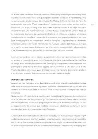 do Azulejo oferece ateliers e visitas para invisuais. Outros programas dirigem-se aos imigrantes,
cujo desconhecimento da língua portuguesa poderá acarretar obstáculos de natureza linguística
na comunicação proporcionada pelo museu. No Museu do Carro Eléctrico do Porto foi
desenvolvido o projecto “Públicos periféricos”, tendo como público-alvo, por um lado, os            037
invisuais e, por outro, os imigrantes dos países do Leste europeu e por objectivos criar
mecanismos para uma melhor comunicação entre o museu e estes públicos. Constou da edição
de materiais de divulgação da exposição em braille e em cirílico, da criação de um circuito
áudio (também em russo) e da contratação de um monitor para guiar algumas visitas em russo
(com marcação prévia). O “Programa de Ensino de Português - Segunda Língua a Timorenses,
Africanos e Eslavos” e as “Tardes Interculturais” no Museu do Trabalho de Setúbal são exemplos
de projectos em que grupos de diferentes gerações, etnias e nacionalidades são convidados
a partilhar especialidades gastronómicas, manifestações artísticas e música.


Assim, em consonância com os públicos que pretendem atingir com as iniciativas promovidas,
os museus preparam programas específicos para alcançar o objectivo fulcral de estender e
de alargar a sua intervenção socioeducativa. Esses programas passam, dominantemente, pela
promoção de uma multiplicidade de acções, correspondentes a uma selecção e a uma
fragmentação dos públicos, as quais têm repercussão final na oferta de diferentes produtos
e serviços e na produção de instrumentos diversificados de comunicação.


Problemas e necessidades
Apresentada esta visão panorâmica da acção promovida pelos serviços educativos dos museus,
cabe agora abordar sucintamente alguns dos problemas e das necessidades encontrados, não
obstante a enorme disparidade de recursos entre os museus onde se integram os serviços
educativos.
Na perspectiva infra-estrutural, a inexistência de instalações próprias para o desenvolvimento
da acção educativa é um dos problemas geralmente encontrados em museus, mesmo recentes,
em consequência da ausência de programação museológica. A menor qualificação e a falta
de especialização do pessoal que colabora nos serviços educativos são também outras
constatações, a par de problemas de ordem financeira.


A necessidade de diversificação das actividades realizadas, nos museus em que estas se cingem
ainda maioritariamente às visitas guiadas e se concentram no público escolar, a escassez de
edições e a utilização esparsa das tecnologias de comunicação são necessidades detectadas
no universo dos museus da RPM, as quais encontram resposta nas candidaturas ao programa
 