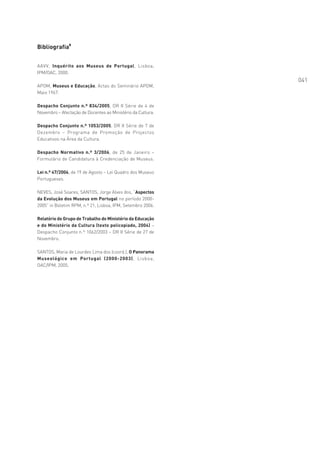 Bibliografia8


AAVV, Inquérito aos Museus de Portugal, Lisboa,
IPM/OAC, 2000.
                                                             041
APOM, Museus e Educação, Actas do Seminário APOM,
Maio 1967.

Despacho Conjunto n.º 834/2005, DR II Série de 4 de
Novembro – Afectação de Docentes ao Ministério da Cultura.

Despacho Conjunto n.º 1053/2005, DR II Série de 7 de
Dezembro – Programa de Promoção de Projectos
Educativos na Área da Cultura.

Despacho Normativo n.º 3/2006, de 25 de Janeiro –
Formulário de Candidatura à Credenciação de Museus.

Lei n.º 47/2004, de 19 de Agosto – Lei Quadro dos Museus
Portugueses.

NEVES, José Soares, SANTOS, Jorge Alves dos, “Aspectos
da Evolução dos Museus em Portugal no período 2000-
2005” in Boletim RPM, n.º 21, Lisboa, IPM, Setembro 2006.

Relatório do Grupo de Trabalho do Ministério da Educação
e do Ministério da Cultura (texto policopiado, 2004) –
Despacho Conjunto n.º 1062/2003 – DR II Série de 27 de
Novembro.

SANTOS, Maria de Lourdes Lima dos (coord.), O Panorama
Museológico em Portugal (2000-2003), Lisboa,
OAC/IPM, 2005.
 