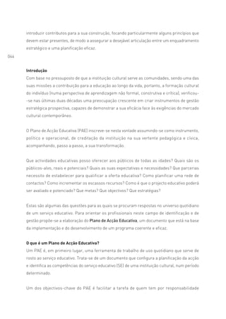 introduzir contributos para a sua construção, focando particularmente alguns princípios que
      devem estar presentes, de modo a assegurar a desejável articulação entre um enquadramento
      estratégico e uma planificação eficaz.
044


      Introdução
      Com base no pressuposto de que a instituição cultural serve as comunidades, sendo uma das
      suas missões a contribuição para a educação ao longo da vida, portanto, a formação cultural
      do indivíduo (numa perspectiva de aprendizagem não formal, construtiva e crítica), verificou-
      -se nas últimas duas décadas uma preocupação crescente em criar instrumentos de gestão
      estratégica prospectiva, capazes de demonstrar a sua eficácia face às exigências do mercado
      cultural contemporâneo.


      O Plano de Acção Educativa (PAE) inscreve-se nesta vontade assumindo-se como instrumento,
      político e operacional, de creditação da instituição na sua vertente pedagógica e cívica,
      acompanhando, passo a passo, a sua transformação.


      Que actividades educativas posso oferecer aos públicos de todas as idades? Quais são os
      públicos-alvo, reais e potenciais? Quais as suas expectativas e necessidades? Que parcerias
      necessito de estabelecer para qualificar a oferta educativa? Como planificar uma rede de
      contactos? Como incrementar os escassos recursos? Como é que o projecto educativo poderá
      ser avaliado e potenciado? Que metas? Que objectivos? Que estratégias?


      Estas são algumas das questões para as quais se procuram respostas no universo quotidiano
      de um serviço educativo. Para orientar os profissionais neste campo de identificação e de
      gestão propõe-se a elaboração do Plano de Acção Educativa, um documento que está na base
      da implementação e do desenvolvimento de um programa coerente e eficaz.


      O que é um Plano de Acção Educativa?
      Um PAE é, em primeiro lugar, uma ferramenta de trabalho de uso quotidiano que serve de
      rosto ao serviço educativo. Trata-se de um documento que configura a planificação da acção
      e identifica as competências do serviço educativo (SE) de uma instituição cultural, num período
      determinado.


      Um dos objectivos-chave do PAE é facilitar a tarefa de quem tem por responsabilidade
 