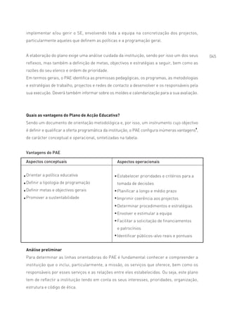 implementar e/ou gerir o SE, envolvendo toda a equipa na concretização dos projectos,
particularmente aqueles que definem as políticas e a programação geral.


A elaboração do plano exige uma análise cuidada da instituição, sendo por isso um dos seus          045
reflexos, mas também a definição de metas, objectivos e estratégias a seguir, bem como as
razões do seu elenco e ordem de prioridade.
Em termos gerais, o PAE identifica as premissas pedagógicas, os programas, as metodologias
e estratégias de trabalho, projectos e redes de contacto a desenvolver e os responsáveis pela
sua execução. Deverá também informar sobre os moldes e calendarização para a sua avaliação.




Quais as vantagens do Plano de Acção Educativa?
Sendo um documento de orientação metodológica e, por isso, um instrumento cujo objectivo
é definir e qualificar a oferta programática da instituição, o PAE configura inúmeras vantagens9,
de carácter conceptual e operacional, sintetizadas na tabela:


Vantagens do PAE

Aspectos conceptuais                               Aspectos operacionais


Orientar a política educativa                      Estabelecer prioridades e critérios para a
Definir a tipologia de programação                 tomada de decisões
Definir metas e objectivos gerais                  Planificar a longo e médio prazo
Promover a sustentabilidade                        Imprimir coerência aos projectos
                                                   Determinar procedimentos e estratégias
                                                   Envolver e estimular a equipa
                                                   Facilitar a solicitação de financiamentos
                                                   e patrocínios
                                                   Identificar públicos-alvo reais e pontuais


Análise preliminar
Para determinar as linhas orientadoras do PAE é fundamental conhecer e compreender a
instituição que o inclui, particularmente, a missão, os serviços que oferece, bem como os
responsáveis por esses serviços e as relações entre eles estabelecidas. Ou seja, este plano
tem de reflectir a instituição tendo em conta os seus interesses, prioridades, organização,
estrutura e código de ética.
 