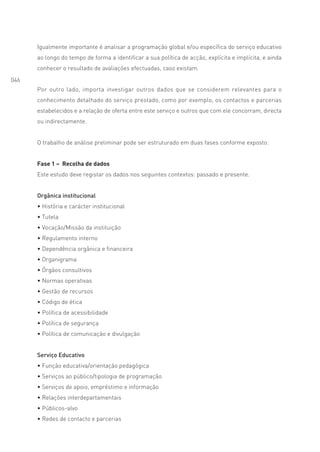 Igualmente importante é analisar a programação global e/ou específica do serviço educativo
      ao longo do tempo de forma a identificar a sua política de acção, explícita e implícita, e ainda
      conhecer o resultado de avaliações efectuadas, caso existam.
046
      Por outro lado, importa investigar outros dados que se considerem relevantes para o
      conhecimento detalhado do serviço prestado, como por exemplo, os contactos e parcerias
      estabelecidos e a relação de oferta entre este serviço e outros que com ele concorram, directa
      ou indirectamente.


      O trabalho de análise preliminar pode ser estruturado em duas fases conforme exposto:


      Fase 1 – Recolha de dados
      Este estudo deve registar os dados nos seguintes contextos: passado e presente.


      Orgânica institucional
      • História e carácter institucional
      • Tutela
      • Vocação/Missão da instituição
      • Regulamento interno
      • Dependência orgânica e financeira
      • Organigrama
      • Órgãos consultivos
      • Normas operativas
      • Gestão de recursos
      • Código de ética
      • Política de acessibilidade
      • Política de segurança
      • Política de comunicação e divulgação


      Serviço Educativo
      • Função educativa/orientação pedagógica
      • Serviços ao público/tipologia de programação
      • Serviços de apoio, empréstimo e informação
      • Relações interdepartamentais
      • Públicos-alvo
      • Redes de contacto e parcerias
 