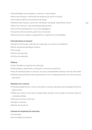 • Acessibilidade interna (espaços, materiais e informações)
• Recursos humanos: constituição da equipa do SE; perfis e funções
• Formação académica e profissional da equipa
• Natureza das relações, autonomia, satisfação, motivação, expectativas futuras                      047
• Recursos materiais: colecções/produtos/programas
• Documentos bibliográficos e recursos pedagógicos
• Orçamento (financiamento, patrocínios, mecenato)
• Recursos físicos: espaços, equipamentos e respectivas acessibilidades


Colecções (para os museus)
• Origem e história das colecções (em exposição, em reserva, em depósito)
• Áreas disciplinares/enfoque temático
• Cronologia
• Política de aquisição
• Política de exposição


Públicos
• Tipos de públicos regulares da instituição
• Necessidades, expectativas, motivações e interesses específicos
• Grau de satisfação (sobre os serviços, recursos, acessibilidade e produtos culturais oferecidos)
• Classificação da oferta do serviço educativo por si só e comparativamente com outros serviços
 educativos.


Relações com o exterior
• Competitividade externa: outras instituições e serviços educativos (que tipologia de oferta e
 público-alvo)
• Redes de contacto: como foram estabelecidas, porquê e como aceder às mesmas; quais os
 resultados obtidos
• Parcerias formais e informais
• Amigos e mecenas
• Bolsas de voluntários


Contexto de implatação da instituição
• Localização
• Comunidades envolventes
 
