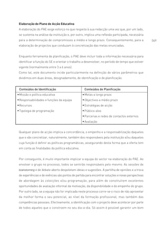 Elaboração do Plano de Acção Educativa
A elaboração do PAE exige esforço no que respeita à sua redacção uma vez que, por um lado,
se sustenta na análise da instituição e, por outro, implica uma reflexão participada, necessária
para a determinação de compromissos a médio e longo prazo. Consequentemente, para a                 049
elaboração de projectos que conduzam à concretização das metas enunciadas.


Enquanto ferramenta de planificação, o PAE deve incluir toda a informação necessária para
identificar a função do SE e orientar o trabalho a desenvolver, no período de tempo que estiver
vigente (normalmente entre 3 a 6 anos).
Como tal, este documento incide particularmente na definição de vários parâmetros que
dividimos em duas áreas, designadamente, de identificação e de planificação.


Conteúdos de Identificação                         Conteúdos de Planificação
Missão e política educativa                        Metas a longo prazo
Responsabilidades e funções da equipa              Objectivos a médio prazo
Recursos                                           Estratégias de acção
Tipologia de programação                           Público-alvo
                                                   Parcerias e redes de contactos externos
                                                   Avaliação


Qualquer plano de acção implica a concordância, o empenho e a responsabilização daqueles
que o vão concretizar, naturalmente, também dos responsáveis pela instituição e/ou daqueles
cuja função é definir as políticas programáticas, assegurando desta forma que a oferta tem
em conta as finalidades da política educativa.


Por conseguinte, é muito importante implicar a equipa do sector na elaboração do PAE. Ao
envolver o grupo no processo, todos se sentirão responsáveis pelo mesmo. As sessões de
brainstorming e de debate aberto despoletam ideias e sugestões. A partilha de opiniões e a troca

de experiências e de vivências são pontos de partida para encontrar soluções e novas perspectivas
de abordagem às colecções e/ou programação, para além de constituírem excelentes
oportunidades de avaliação informal da motivação, da disponibilidade e do empenho do grupo.
Por outro lado, se a equipa não for implicada neste processo corre-se o risco de não aproveitar
da melhor forma o seu potencial, ao nível da formação profissional, mas também das
competências pessoais. Efectivamente, a identificação com o projecto deve acontecer por parte
de todos aqueles que o constroem no seu dia-a-dia. Só assim é possível garantir um bom
 
