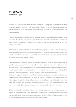 PREFÁCIO
João Teixeira Lopes

                                                                                                  005



Públicos são comunidades de estranhos, efémeras e contigentes, que se formam pela
convocatória de um discurso e pela apropriação reflexiva de sentido. Comunidades que, no
entanto, apesar de pouco cristalizadas, assentam na possibilidade de acrescentar mundos aos
mundos da vida.


Públicos são os espaços de livre acesso, nós de articulação das cidades fragmentadas, onde
não existe, de antemão, um percurso predefinido, uma realidade preexistente ou um sentido
único. Lugares onde vemos e somos vistos, estranhos que somos, nós no lugar do Outro, o
estranho do estranho.


Públicos são os conteúdos destes volumes, de distribuição gratuita, onde se abordam temáticas,
associadas ao desenvolvimento imaterial e simbólico e aos chamados sectores criativos das
sociedades modernas: Leitura(s), Serviços Educativos na Cultura, Exposições, Gestão Cultural
do Território e Comunicação de Ciência.


Três pressupostos essenciais presidiram à organização desta colecção: em primeiro lugar, a
qualidade dos textos, solidamente ancorada na experiência e conhecimento dos autores. Em
segundo lugar, a pluralidade de pontos de vista, longe de uma escrita e pensamento únicos,
enquanto estímulo à diversidade de leituras e ao jogo de cruzamentos que o leitor poderá
accionar: complementaridades, conflitos, sínteses, bricolagem de conteúdos…
Em terceiro lugar, finalmente, o equilíbrio entre a actualidade e o rigor dos conteúdos e a
clareza na sua apropriação, capaz de propiciar, assim o pensamos, um alargamento dos
públicos potenciais desta colecção. Ela dirige-se, na verdade, aos especialistas das diferentes
áreas mas, também, aos chamados «novos intermediários culturais», aqueles e aquelas que
lidam com a produção, difusão e manuseamento da informação e do conhecimento.


O valor simbólico das sociedades actuais está à vista de todos. Importa, por isso, desenvolver
lógicas de cidadania activa, o que requer uma franca, plural e permanente actualização de
repertórios. Ditas de risco, as nossas sociedades são também reflexivas, já que, cada vez mais,
os nossos comportamentos incorporam capital informacional.
 