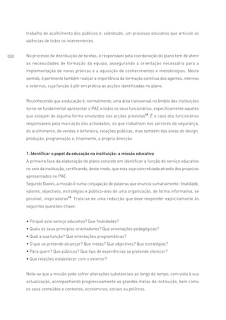 trabalho de acolhimento dos públicos e, sobretudo, um processo educativo que articule as
      valências de todos os intervenientes.


050   No processo de distribuição de tarefas, o responsável pela coordenação do plano tem de aferir
      as necessidades de formação da equipa, assegurando a orientação necessária para a
      implementação de novas práticas e a aquisição de conhecimentos e metodologias. Neste
      sentido, é pertinente também realçar a importância da formação contínua dos agentes, internos
      e externos, cuja função é pôr em prática as acções identificadas no plano.


      Reconhecendo que a educação é, normalmente, uma área transversal no âmbito das instituições
      torna-se fundamental apresentar o PAE a todos os seus funcionários, especificamente aqueles
      que estejam de alguma forma envolvidos nas acções previstas12. É o caso dos funcionários
      responsáveis pela marcação das actividades, os que trabalham nos sectores da segurança,
      do acolhimento, de vendas e bilheteira, relações públicas, mas também das áreas do design,
      produção, programação e, finalmente, a própria direcção.


      1. Identificar o papel da educação na instituição: a missão educativa
      A primeira fase da elaboração do plano consiste em identificar a função do serviço educativo
      no seio da instituição, certificando, deste modo, que esta seja concretizada através dos projectos
      apresentados no PAE.
      Segundo Davies, a missão é «uma conjugação de palavras que enuncia sumariamente: finalidade,
      valores, objectivos, estratégias e público-alvo de uma organização, de forma informativa, se
      possível, inspiradora»13. Trata-se de uma redacção que deve responder explicitamente às
      seguintes questões-chave:


      • Porquê este serviço educativo? Que finalidades?
      • Quais os seus princípios orientadores? Que orientações pedagógicas?
      • Qual a sua função? Que orientações programáticas?
      • O que se pretende alcançar? Que metas? Que objectivos? Que estratégias?
      • Para quem? Que públicos? Que tipo de experiências se pretende oferecer?
      • Que relações estabelecer com o exterior?


      Note-se que a missão pode sofrer alterações substanciais ao longo do tempo, com vista à sua
      actualização, acompanhando progressivamente as grandes metas da instituição, bem como
      os seus conteúdos e contextos, económicos, sociais ou políticos.
 