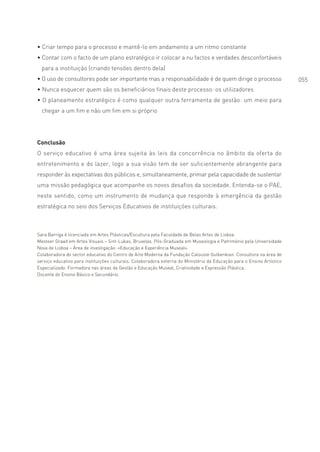 • Criar tempo para o processo e mantê-lo em andamento a um ritmo constante
• Contar com o facto de um plano estratégico ir colocar a nu factos e verdades desconfortáveis
  para a instituição (criando tensões dentro dela)
• O uso de consultores pode ser importante mas a responsabilidade é de quem dirige o processo                           055
• Nunca esquecer quem são os beneficiários finais deste processo: os utilizadores
• O planeamento estratégico é como qualquer outra ferramenta de gestão: um meio para
  chegar a um fim e não um fim em si próprio




Conclusão
O serviço educativo é uma área sujeita às leis da concorrência no âmbito da oferta do
entretenimento e do lazer, logo a sua visão tem de ser suficientemente abrangente para
responder às expectativas dos públicos e, simultaneamente, primar pela capacidade de sustentar
uma missão pedagógica que acompanhe os novos desafios da sociedade. Entenda-se o PAE,
neste sentido, como um instrumento de mudança que responde à emergência da gestão
estratégica no seio dos Serviços Educativos de instituições culturais.



Sara Barriga é licenciada em Artes Plásticas/Escultura pela Faculdade de Belas Artes de Lisboa.
Mesteer Graad em Artes Visuais – Sint-Lukas, Bruxelas. Pós-Graduada em Museologia e Património pela Universidade
Nova de Lisboa – Área de investigação: «Educação e Experiência Museal».
Colaboradora do sector educativo do Centro de Arte Moderna da Fundação Calouste Gulbenkian. Consultora na área de
serviço educativo para instituições culturais. Colaboradora externa do Ministério da Educação para o Ensino Artístico
Especializado. Formadora nas áreas da Gestão e Educação Museal, Criatividade e Expressão Plástica.
Docente do Ensino Básico e Secundário.
 