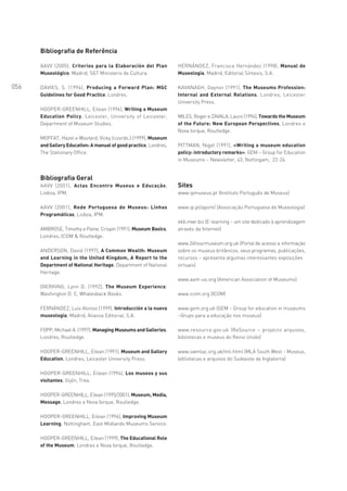 Bibliografia de Referência

      AAVV (2005), Criterios para la Elaboración del Plan          HERNÁNDEZ, Francisca Hernández (1998), Manual de
      Museológico, Madrid, SGT Ministerio de Cultura.              Museología, Madrid, Editorial Síntesis, S.A.

056   DAVIES, S. (1996), Producing a Forward Plan: MGC             KAVANAGH, Gaynor (1991), The Museums Profession:
      Guidelines for Good Practice, Londres.                       Internal and External Relations, Londres, Leicester
                                                                   University Press.
      HOOPER-GREENHILL, Eilean (1994), Writing a Museum
      Education Policy, Leicester, University of Leicester,        MILES, Roger e ZAVALA, Lauro (1994), Towards the Museum
      Department of Museum Studies.                                of the Future: New European Perspectives, Londres e
                                                                   Nova Iorque, Routledge.
      MOFFAT, Hazel e Woolard, Vicky (coords.) (1999), Museum
      and Gallery Education: A manual of good practice, Londres,   PITTMAN, Nigel (1991), «Writing a museum education
      The Stationary Office.                                       policy: introductory remarks», GEM – Group for Education
                                                                   in Museums – Newsletter, 43, Nottingam, 22-24.


      Bibliografia Geral
      AAVV (2001), Actas Encontro Museus e Educação,               Sites
      Lisboa, IPM.                                                 www.ipmuseus.pt (Instituto Português de Museus)

      AAVV (2001), Rede Portuguesa de Museus: Linhas               www.ip.pt/apom/ (Associação Portuguesa de Museologia)
      Programáticas, Lisboa, IPM.
                                                                   ekb.mwr.biz (E-learning – um site dedicado à aprendizagem
      AMBROSE, Timothy e Paine, Crispin (1991), Museum Basics,     através da Internet)
      Londres, ICOM & Routledge.
                                                                   www.24hourmuseum.org.uk (Portal de acesso a informação
      ANDERSON, David (1997), A Common Wealth: Museum              sobre os museus britânicos, seus programas, publicações,
      and Learning in the United Kingdom, A Report to the          recursos – apresenta algumas interessantes exposições
      Department of National Heritage, Department of National      virtuais)
      Heritage.
                                                                   www.aam-us.org (American Association of Museums)
      DIERKING, Lynn D. (1992), The Museum Experience,
      Washington D. C, Whalesback Books.                           www.icom.org (ICOM)

      FERNÁNDEZ, Luis Alonso (1999), Introducción a la nueva       www.gem.org.uk (GEM – Group for education in museums
      museología, Madrid, Alianza Editorial, S.A.                  –Grupo para a educação nos museus)

      FOPP, Michael A. (1997), Managing Museums and Galleries,     www.resource.gov.uk (ReSource – projecto arquivos,
      Londres, Routledge.                                          bibliotecas e museus do Reino Unido)

      HOOPER-GREENHILL, Eilean (1991), Museum and Gallery          www.swmlac.org.uk/mli.html (MLA South West - Museus,
      Education, Londres, Leicester University Press.              bibliotecas e arquivos do Sudoeste de Inglaterra)

      HOOPER-GREENHILL, Eilean (1994), Los museos y sus
      visitantes, Gijón, Trea.

      HOOPER-GREENHILL, Eilean (1995/2001), Museum, Media,
      Message, Londres e Nova Iorque, Routledge.

      HOOPER-GREENHILL, Eilean (1996), Improving Museum
      Learning, Nottingham, East Midlands Museums Service.

      HOOPER-GREENHILL, Eilean (1999), The Educational Role
      of the Museum, Londres e Nova Iorque, Routledge.
 