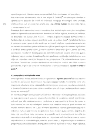 aprendizagem ocorrida neste espaço uma realidade única, complexa e enriquecedora.
      Por este motivo, autores como John H. Falk e Lynn D. Dierking17 têm optado por conceber as
      aprendizagens passíveis de serem desenvolvidas no espaço museológico como um todo,
058   englobando-as num processo mais amplo, o da «experiência museal» (da expressão inglesa
      – museum experience).
      Esta experiência – entendida como o conjunto total de aprendizagens, emoções, sensações e
      vivências experimentadas como resultado da interacção com os objectos, as ideias, os conceitos,
      os discursos e os espaços dos museus – é moldada pela intersecção de três contextos
      fundamentais: o contexto pessoal, o contexto social e o contexto físico18. Para Falk e Dierking
      é justamente neste espaço de intersecção que se constrói e define a experiência que perdurará
      na memória dos indivíduos, potenciando a construção de aprendizagens duradouras, significativas
      e efectivas. Estas aprendizagens, parte integrante da experiência global, serão, portanto,
      aquelas que resultarem da conjugação do património cultural, social e emocional que os
      indivíduos trazem consigo, da sua biografia, com aquilo que a instituição visitada (com os seus
      objectos, colecções e serviços) é capaz de lhes proporcionar. E é justamente nesse espaço
      híbrido de confluência e confronto de ideias que o trabalho dos serviços educativos se realiza
      plenamente, erigindo-se como um interface onde se conjugam todos os lugares de onde se
      parte19.


      A conjugação de múltiplos factores
      Uma experiência museal depende tanto das expectativas e agendas pessoais20 de cada indivíduo
      quanto das actividades desenvolvidas no próprio espaço visitado, funcionando como uma
      importante articulação entre o passado (os conhecimentos prévios, as expectativas trazidas),
      o presente (o momento em que o contacto se dá) e o futuro (a projecção da experiência na vida
      futura dos indivíduos)21.
      Os indivíduos chegam ao museu com uma série de interesses e motivações prévias, baseadas
      na sua experiência de vida, nos seus conhecimentos, na sua posição social, económica e
      cultural, que irão, necessariamente, condicionar a sua experiência dentro do museu e,
      naturalmente, as suas aprendizagens. Inserido num continuum temporal que transcende em
      muito o momento da visita em si, este momento de contacto e construção faz sentido para os
      indivíduos numa lógica vivencial e experiencial muito mais do que puramente cognitiva. Ou
      seja, esta experiência vivida no museu e a percepção que o próprio visitante tem dela são
      resultado da interferência e conjugação de um conjunto variadíssimo de factores: o espaço
      arquitectónico, o acolhimento por parte dos profissionais, a disponibilização de diferentes
      programas ou actividades capazes de enquadrar diferentes objectivos de visita, o design expositivo,
 