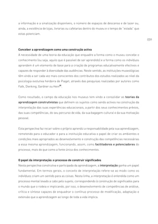 a informação e a sinalização disponíveis, o número de espaços de descanso e de lazer ou,
ainda, a existência de lojas, livrarias ou cafetarias dentro do museu e o tempo de “estada” que
estas potenciam.
                                                                                                  059


Conceber a aprendizagem como uma construção activa
A necessidade de uma teoria da educação que enquadre a forma como o museu concebe o
conhecimento (ou seja, aquilo que é passível de ser aprendido) e a forma como os indivíduos
aprendem é um elemento de base para a criação de programas educativamente efectivos e
capazes de responder à diversidade das audiências. Neste sentido, as instituições museológicas
têm vindo a ser cada vez mais conscientes dos contributos dos estudos realizados ao nível da
psicologia evolutiva herdeira de Piaget, através das pesquisas realizadas por autores como
Falk, Dierking, Gardner ou Hein22.


Como resultado, o campo da educação nos museus tem vindo a consolidar as teorias da
aprendizagem construtivistas que definem os sujeitos como sendo activos na construção da
interpretação das suas experiências educacionais, a partir dos seus conhecimentos prévios,
das suas competências, do seu percurso de vida, da sua bagagem cultural e da sua motivação
pessoal.


Esta perspectiva faz recair sobre o próprio aprendiz a responsabilidade pela sua aprendizagem,
remetendo para o educador e para a instituição educativa o papel de criar os ambientes e
condições mais apropriados ao desenvolvimento e construção das competências necessárias
a essa mesma aprendizagem, funcionando, assim, como facilitadores e potenciadores do
processo, mais do que como a fonte única dos conhecimentos.


O papel da interpretação: o processo de construir significados
Nesta perspectiva construtiva e participada da aprendizagem, a interpretação ganha um papel
fundamental. Em termos gerais, o conceito de interpretação refere-se ao modo como os
indivíduos criam um sentido para as coisas. Nesta linha, a interpretação é entendida como um
processo mental levado a cabo pelo sujeito, correspondendo à construção de significados para
o mundo que o rodeia e implicando, por isso, o desenvolvimento de competências de análise,
crítica e síntese capazes de enquadrar o contínuo processo de modificação, adaptação e
extensão que a aprendizagem ao longo de toda a vida implica.
 