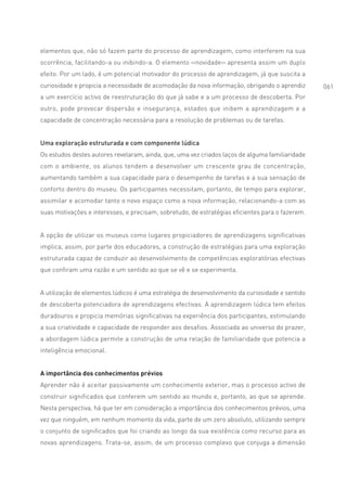 elementos que, não só fazem parte do processo de aprendizagem, como interferem na sua
ocorrência, facilitando-a ou inibindo-a. O elemento ‹‹novidade›› apresenta assim um duplo
efeito. Por um lado, é um potencial motivador do processo de aprendizagem, já que suscita a
curiosidade e propicia a necessidade de acomodação da nova informação, obrigando o aprendiz      061
a um exercício activo de reestruturação do que já sabe e a um processo de descoberta. Por
outro, pode provocar dispersão e insegurança, estados que inibem a aprendizagem e a
capacidade de concentração necessária para a resolução de problemas ou de tarefas.


Uma exploração estruturada e com componente lúdica
Os estudos destes autores revelaram, ainda, que, uma vez criados laços de alguma familiaridade
com o ambiente, os alunos tendem a desenvolver um crescente grau de concentração,
aumentando também a sua capacidade para o desempenho de tarefas e a sua sensação de
conforto dentro do museu. Os participantes necessitam, portanto, de tempo para explorar,
assimilar e acomodar tanto o novo espaço como a nova informação, relacionando-a com as
suas motivações e interesses, e precisam, sobretudo, de estratégias eficientes para o fazerem.


A opção de utilizar os museus como lugares propiciadores de aprendizagens significativas
implica, assim, por parte dos educadores, a construção de estratégias para uma exploração
estruturada capaz de conduzir ao desenvolvimento de competências exploratórias efectivas
que confiram uma razão e um sentido ao que se vê e se experimenta.


A utilização de elementos lúdicos é uma estratégia de desenvolvimento da curiosidade e sentido
de descoberta potenciadora de aprendizagens efectivas. A aprendizagem lúdica tem efeitos
duradouros e propicia memórias significativas na experiência dos participantes, estimulando
a sua criatividade e capacidade de responder aos desafios. Associada ao universo do prazer,
a abordagem lúdica permite a construção de uma relação de familiaridade que potencia a
inteligência emocional.


A importância dos conhecimentos prévios
Aprender não é aceitar passivamente um conhecimento exterior, mas o processo activo de
construir significados que conferem um sentido ao mundo e, portanto, ao que se aprende.
Nesta perspectiva, há que ter em consideração a importância dos conhecimentos prévios, uma
vez que ninguém, em nenhum momento da vida, parte de um zero absoluto, utilizando sempre
o conjunto de significados que foi criando ao longo da sua existência como recurso para as
novas aprendizagens. Trata-se, assim, de um processo complexo que conjuga a dimensão
 