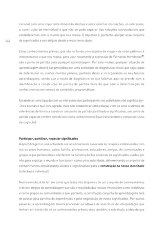 racional com uma importante dimensão afectiva e emocional (as motivações, os interesses,
      a construção de memórias) e que não se pode separar das relações socioculturais que
      estabelecemos com o mundo que nos rodeia. O objectivo é, portanto, alargar esse conjunto
062   de significados e estratégias desde a mais tenra idade.


      Estes conhecimentos prévios, que são no fundo uma espécie de «lugar» de onde partimos e
      interpretamos o que nos rodeia, para usar novamente a expressão de Fernando Hernández25,
      são o ponto de partida para qualquer aprendizagem. Por este motivo, qualquer situação de
      aprendizagem deverá ser precedida por uma actividade de diagnóstico inicial que seja capaz
      de determinar os conhecimentos prévios, partindo deles e incorporando-os nas futuras
      aprendizagens, sendo que a noção de diagnóstico de que falamos aqui se prende com a
      identificação e construção de pontos de partida mais do que com a determinação de
      conhecimentos em termos de conteúdos programáticos.


      Estabelecer uma ligação com os interesses dos participantes nas actividades não significa dar-
      -lhes apenas o que lhes agrada, mas sim estabelecer uma relação com os seus sistemas de
      referências de forma a construir um ponto de partida partilhado e significativo, um ponto de
      partida capaz de conferir sentido aos novos conhecimentos (que transcendem o campo exclusivo
      da cognição).




      Participar, partilhar, negociar significados
      A aprendizagem é uma actividade social intimamente associada às relações estabelecidas com
      outros seres humanos: pares, família, professores, educadores, amigos. As comunidades e
      grupos a que pertencemos interferem na construção dos sistemas de significados usados por
      nós para explicar o mundo e funcionam como uma autoridade, determinando o conjunto de
      conhecimentos considerados válidos e significativos para a construção da nossa identidade
      (colectiva e individual).


      Neste sentido, é de ter em conta que todos nós dispomos de um conjunto de conhecimentos
      e de estratégias de aprendizagem que são o resultado das nossas interacções como indivíduos
      e como grupos ou comunidades e que, portanto, a construção conjunta de aprendizagens terá
      de passar pela partilha de experiências e pela negociação de novos significados. Por outras
      palavras, a aprendizagem deverá processar-se através de exercícios de interpretação que
      tenham em conta não só os conhecimentos prévios, mas também, e sobretudo, a ideia de que
 