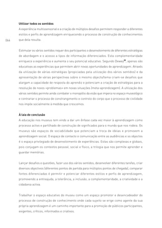 Utilizar todos os sentidos
      A experiência multissensorial e a criação de múltiplos desafios permitem responder a diferentes
      estilos e perfis de aprendizagem enriquecendo o processo de construção de conhecimentos
064   que dela resulta.


      Estimular os vários sentidos requer dos participantes o desenvolvimento de diferentes estratégias
      de abordagem e o acesso a tipos de informação diferenciados. Esta complementaridade
      enriquece a experiência e aumenta o seu potencial educativo. Segundo Dewey28, apenas são
      educativas as experiências que permitem abrir novas oportunidades de aprendizagem. Através
      da utilização de várias estratégias (propiciadas pela utilização dos vários sentidos) e da
      apresentação de várias perspectivas sobre o mesmo objecto/tema criam-se desafios que
      alargam a capacidade de resposta do aprendiz e potenciam a criação de estratégias para a
      resolução de novos «problemas» em novas situações (meta-aprendizagem). A utilização dos
      vários sentidos permite ainda combater o monopólio da visão que impera no espaço museológico
      e contrariar o processo de constrangimento e controlo do corpo que o processo de civilidade
      nos impõe socialmente à medida que crescemos.


      À laia de conclusão
      A educação nos museus tem vindo a dar um ênfase cada vez maior à aprendizagem como
      processo activo e partilhado de construção de significados para o mundo que nos rodeia. Os
      museus são espaços de sociabilidade que potenciam a troca de ideias e promovem a
      aprendizagem social. O espaço de contacto e comunicação entre as audiências e os objectos
      é o espaço privilegiado de desenvolvimento de experiências. Estas são complexas e globais,
      pois conjugam os contextos pessoal, social e físico, a trilogia que nos permite aprender e
      guardar memórias.


      Lançar desafios e questões, fazer uso dos vários sentidos, desenvolver diferentes tarefas, criar
      diversos objectivos (diferentes pontos de partida para múltiplos pontos de chegada), comparar
      fontes diferenciadas é permitir e potenciar diferentes estilos e perfis de aprendizagem,
      promovendo a entreajuda, a tolerância, a inclusão, a complementaridade, a criatividade e a
      cidadania activa.


      Trabalhar o espaço educativo do museu como um espaço promotor e desencadeador do
      processo de construção de conhecimento onde cada sujeito se erige como agente da sua
      própria aprendizagem é um caminho importante para a promoção de públicos participantes,
      exigentes, críticos, informados e criativos.
 