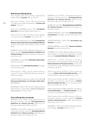Referências bibliográficas
      COLE, Peggy R., 1995, «Constructivism – Rediscovering           DIERKING, Lynn D. (1996) – ‹‹Contemporary theories of
      the Discovered», in Curator, 38/4, pp. 225-227.                 learning››, in Durbin, Gail (ed.) – Developing Museum
                                                                      Exhibitions for Lifelong Learning, GEM (Group for
      FALK, John H.; Balling, John D., 1980, «The School Field        Education on Museums), London, pp. 25-29.
066   Trip: Where you go makes the difference», in Science and
      Children, 17, pp. 6-8.                                          DURBIN, Gail (ed.) (1996), Developing Museum Exhibitions
                                                                      for Lifelong Learning, GEM (Group for Education on
      FALK, John H.; DIERKING, Lynn D. (1992), The Museum             Museums), Londres.
      Experience, Whalesback Books, Washington, D. C.
                                                                      HOOPER-GREENHILL, Eilean (1999), The Educational Role
      FALK, John H et al , (1998), «The effect of visitor’s agendas   of the Museum, Routledge, Londres e Nova Iorque York,
      on museum learning», in Curator, 41/2, pp. 107-120.             2.ª ed.

      FALK, John H. and Dierking, Lynn D. (2000), Learning From       HOOPER-GREENHILL, Eilean (1994), Los museos y sus
      Museums: Visitor Experiences and the Making of Meaning,         visitantes, Trea, Gijón.
      Lanham, Nova Iorque, Oxford, Walnut Creek, Altamira
      Press.                                                          HOOPER-GREENHILL, Eilean (1991), Museum and Gallery
                                                                      Education, Leicester University Press.
      GARDNER, Howard (1996), «Multiple Intelligences», in
      Durbin, Gail (ed.), Developing Museum Exhibitions for           HUSBANDS, Chris. (1992), «Objects, evidence and learning:
      Lifelong Learning, GEM (Group for Education on Museums),        some thoughts on meaning and interpretation in museum
      Londres, pp. 35-37.                                             education», in Journal of Education in Museums, 13, pp. 1-3.

      HERNÁNDEZ, Fernando (2000), Educación y Cultura Visual,         ROSCHELLE, J. (1995), «Learning in Interactive
      Octaedro, Barcelona.                                            Environments: Prior Knowledge and New Experience», in
                                                                      Public Institutions for Personal Learning, ed. Falk, John
      HEIN, George E. (1998), Learning in the museum, Routledge,      H. and Dierking, Lynn D., Washington: American Association
      Londres e Nova Iorque.                                          of Museums, pp. 37-51.

      HEIN, George E. (1985), «How do children behave in              SILVA, Susana Gomes da (2001), «O valor educativo do
      museums?», Encontro ICOM/CECA, Barcelona, Novembro,             museu», in Educar Hoje–Enciclopédia dos Pais, vol. IV,
      1985 (comunicação).                                             Lexicultural-Activ. Editoriais, Amadora, pp. 112-115.

      LIMA DOS SANTOS, Maria de Lourdes (coord.) (2005), O            SILVA, Susana Gomes da (2001), «Museus, Cultura e
      Panorama Museológico em Portugal [2000-2003],                   Sociedade: novos desafios, novas relações», in Educar
      OAC/IPM/RPM.                                                    Hoje–Enciclopédia dos Pais, vol. IV, Lexicultural-Activ.
                                                                      Editoriais, Amadora, pp. 134-135.
      MACDONALD, Sharon (1992), «Cultural Imagining Among
      Museum Visitors: a Case Study», in Museum Management            SILVA, Susana Gomes da (2004), «Aprender nos museus»,
      and Curatorship, 11/4, pp. 401-409.                             in Activa Multimédia (col.), Métodos de Estudo, Vol. XVI,
                                                                      Lexicultural, Actividades Editoriais, Amadora.

                                                                      SILVA, Susana Gomes da (2006), «Museus e Públicos:
      Outra bibliografia consultada                                   estabelecer relações, construir saberes», in Revista
      DIERKING, Lynn D. (1996), «Contemporary theories of             Turismo e Desenvolvimento, 5/2006, Universidade de
      learning», in Durbin, Gail (ed.), Developing Museum             Aveiro, Aveiro, pp 161-167.
      Exhibitions for Lifelong Learning, GEM (Group for
      Education on Museums), Londres, pp. 25-29.                      SILVERMAN, L. (1995), «Visitor Meaning-Making in Museums
                                                                      for a New Age», in Curator, 38/3, pp. 161-169.
      DIERKING, Lynn D. (1996) – «Historical survey of theories
      of learning», in Durbin, Gail (ed.), Developing Museum
      Exhibitions for Lifelong Learning, GEM (Group for
      Education on Museums), Londres, pp. 21-24.
 