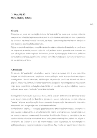 3. AVALIAÇÃO
Margarida Lima de Faria


                                                                                                   067


Resumo
Procurou-se, nesta apresentação do tema da “avaliação” de espaços e eventos culturais,
realçar a sua importância para o conhecimento de utilizadores e públicos e das suas experiências
de utilização nas mais diversas situações, de modo a contribuir para uma melhor adequação
dos objectivos aos resultados esperados.
Procurou-se ainda sublinhar a importância das diversas metodologias de avaliação na construção
de programas e acontecimentos culturais, realçando as formas que cada uma assume e em
que situações se poderá aplicar. Finalmente, houve a preocupação de fornecer pistas de
consulta bibliográfica que permitam o contacto com estas metodologias e uma maior exploração
da sua aplicação prática.




1. Introdução
Os estudos de “avaliação”, sobretudo os que se referem a museus, têm já uma trajectória
longa e metodologicamente complexa – as metodologias tendo acompanhado as próprias
alterações do conceito de museu, de educação, de público(s) – difícil de resumir em poucas
páginas. Procurarei, contudo, sintetizar os conceitos e aspectos metodológicos que me parecem
mais úteis, no contexto português actual, tendo em consideração a diversidade de espaços
culturais a que hoje a “avaliação” poderá ser aplicada.


Como já referi numa outra publicação (Faria, 2001), “avaliar” é literalmente identificar o valor
e, de algum modo, medi-lo. Quando se pensa em espaços culturais, ou eventos culturais,
“avaliar” adquire a configuração de um processo de apreciação da adequação dos meios
empregues para atingir objectivos previamente definidos.
Como veremos adiante, a “avaliação” poderá respeitar diferentes momentos da programação
dos espaços ou dos eventos e, simultaneamente, inserir-se em processos mais amplos onde
se jogam as sempre novas condições sociais de utilização. Conhecer os públicos de um
acontecimento cultural e acompanhar a sua evolução sociodemográfica poderá ser, só por si,
uma forma de “avaliar” o efeito de determinadas acções ou práticas, na manutenção dos
públicos actuais ou na constituição de novos públicos. Aqui “avalia-se” a partir de um objectivo
 