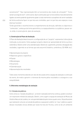 socialmente?” “Que representação têm os funcionários dos modos de utilização?” “Como
      variam ao longo do ano?”, entre outros. Quer as direcções quer os funcionários mais directamente
      ligados ao evento poderão igualmente ajudar a isolar elementos susceptíveis de serem avaliados
070   de forma autónoma (quer no que toca aos conteúdos, quer no que toca aos espaços e suas
      diversas funções).
      Tendo garantido o reconhecimento e empenhamento da direcção, definidos os objectivos e
      “conhecidos”, ainda que de forma apriorística, os espaços/eventos e os públicos, passar-se-
      -á, então, à construção do plano de avaliação.


      4. Construção do Plano de Avaliação
      O Plano de Avaliação deverá assumir a configuração de um “projecto” a apresentar à direcção da
      instituição, ou do evento. Como qualquer projecto, deverá ser apresentado de forma sucinta e
      sistemática. Deverá conter uma calendarização. Deverá ser, igualmente, prevista a divulgação dos
      resultados, sugerindo-se as formas que esta assumirá (relatório, conferência, CD-ROM; etc.).


      • Apresentação do projecto
      • Objectivos gerais e específicos
      • Equipa
      • Metodologias
      • Orçamento
      • Calendarização
      • Apresentação dos resultados


      Todos estes momentos deverão ser alvo de discussão entre a equipa de avaliação e a direcção
      do evento, de modo a garantir o interesse da mesma pelos resultados e a assegurar a sua
      exequibilidade.


      5. Diferentes metodologias de avaliação


      5.1. Estudos de públicos
      Como vimos os “estudos de públicos”, se forem realizados de forma contínua, podem constituir
      um importante método de avaliação. Devem, como sugere a equipa de avaliação do Museu de
      História Natural de Londres, ter uma periodicidade de pelo menos quatro anos. Há profissionais
      que realizaram uma vez um estudo de públicos e passaram a definir os “seus” públicos a partir
      desses resultados únicos obtidos por vezes há mais de 10 anos, como se de um ambiente
 